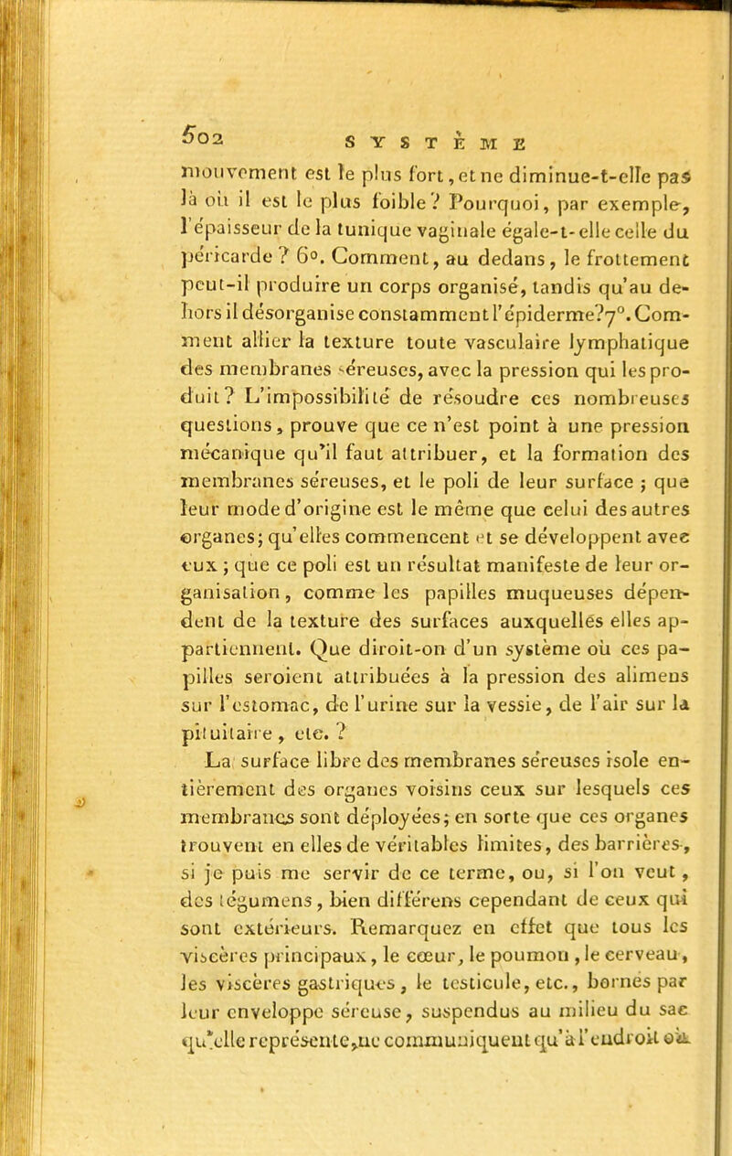 nioiivoment est ïe plus fort, et ne diminue-t-elle pas là où il est le plus foible? Pourquoi, par exemple, l'épaisseur de la tunique vaginale ëgale-t-elle celle du péricarde ? 6°. Gomment, au dedans, le frottement peut-il produire un corps organisé, tandis qu'au de- hors il désorganise constamment repiderme?7°. Com- ment allier la texture toute vasculaire lymphatique des membranes -éreuscs, avec la pression qui les pro- duit? L'impossibilité de résoudre ces nombreuses questions, prouve que ce n'est point à une pression mécanique qu'il faut attribuer, et la formation des membranes séreuses, et le poli de leur surface ; que leur mode d'origine est le même que celui des autres erganes; qu'elles commencent >'t se développent avec tux ; que ce poli est un résultai manifeste de leur or- ganisation , comme les papilles muqueuses dépen* dent de la texture des surfaces auxquelles elles ap- partiennent. Que diroit-on d'un système où ces pa- pilles seroient attribuées à la pression des alimeus sur l'estomac, de l'urine sur la vessie, de l'air sur 1a prtuilaire, eie. ? La, surface libre des membranes séreuses isole en- tièrement des organes voisins ceux sur lesquels ces membranes sont déployées; en sorte que ces organes îrouveni en elles de véritables limites, des barrières, si je puis me servir de ce terme, ou, si l'on veut, des légumens , bien dlfférens cependant de ceux qui sont extérieurs. Remarquez en effet que tous les viicères principaux, le cœur, le poumon , le cerveau, les viscères gastriques , le testicule, etc., bornes par leur enveloppe séreuse, suijpendus au milieu du sae c^u'cUe représcnte^ue commuuiqueut qu'àrcudroil ok