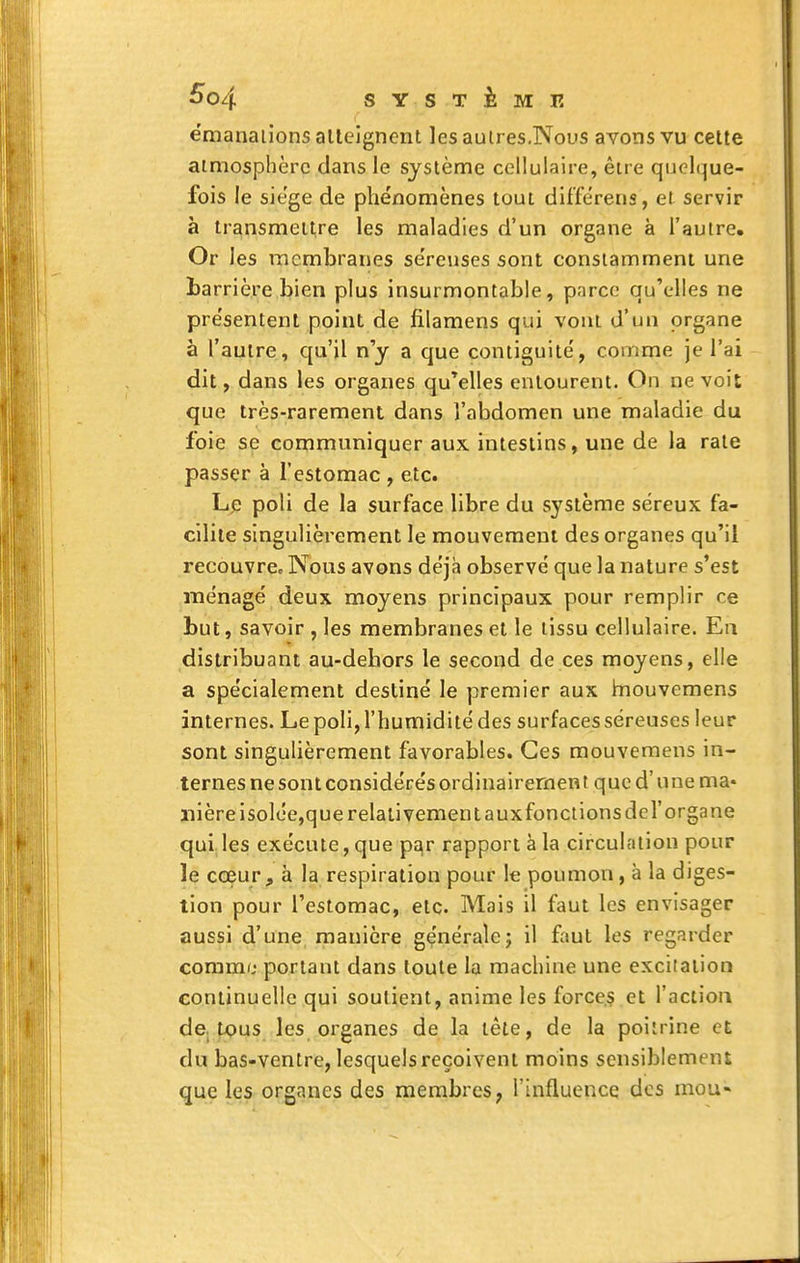 émanations atteignent les aulres.Nous avons vu cette atmosphère dans le système cellulaire, êire quelque- fois le siège de phénomènes tout différens, et servir à transmettre les maladies d'un organe à l'autre. Or les membranes se'reuses sont constamment une barrière bien plus insurmontable, p.ircc qu'elles ne présentent point de filamens qui vont d'un organe à l'autre, qu'il n'y a que contiguité, comme je l'ai dit, dans les organes qu'elles entourent. On ne voit que très-rarement dans l'abdomen une maladie du foie se communiquer aux intestins, une de la rate passer à l'estomac , etc. L^î poli de la surface libre du système séreux fa- cilite singulièrement le mouvement des organes qu'il recouvrée Nous avons déjà observé que la nature s'est ménagé deux moyens principaux pour remplir ce but, savoir , les membranes et le tissu cellulaire. En distribuant au-dehors le second de ces moyens, elle a spécialement destiné le premier aux inouvemens internes. Le poli, l'humidité des surfaces séreuses leur sont singulièrement favorables. Ces mouvemens in- ternes ne sont considérés ordinairement que d'une ma- nière isolée,que relativement a uxfonclionsdel'organe qui les exécute, que par rapport à la circulation pour le coeur ^ à la respiration pour le poumon, à la diges- tion pour l'estomac, etc. Mais il faut les envisager aussi d'une manière généralej il faut les regarder comme portant dans toute la machine une excitation continuelle qui soutient, anime les forces et l'action dC: tous les organes de la tête, de la poitrine et du bas-ventre, lesquels reçoivent moins sensiblement que les organes des mernbres, l'influence des mou- !