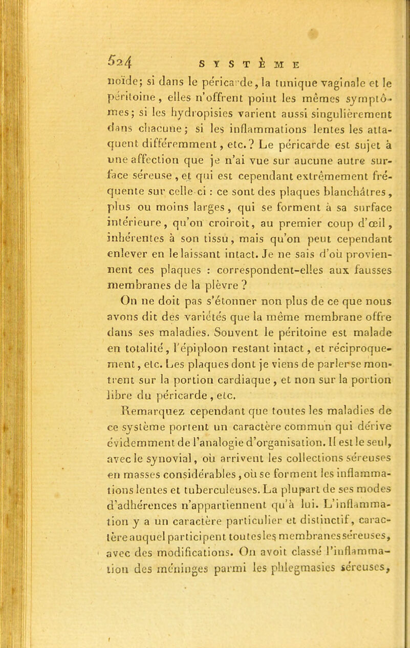 noïde; si dans le périca-de, la tunique vaginale et le péritoine, elles n'offrent point les mêmes symptô- mes; si les hydropisies varient aussi singulièrement dans chacune; si les inflammations lentes les atta- quent diffe'remment, etc.? Le péricarde est sujet à une affection que je n'ai vue sur aucune autre sur- lace séreuse , et qui est cependant extrêmement fré- quente sur celle ci : ce sont des plaques blanchâtres, plus ou moins larges, qui se forment à sa surface intérieure, qu'on croiroit, au premier coup d'oeil, inhérentes à son tissu, mais qu'on peut cependant enlever en le laissant intact. Je ne sais d'oia provien- nent ces plaques : correspondent-elles aux fausses membranes de la plèvre ? On ne doit pas s'étonner non plus de ce que nous avons dit des variétés que la même membrane offre dans ses maladies. Souvent le péritoine est malade en totalité, l'épiploon restant intact, et réciproque- ment , etc. Les plaques dont je viens de parlerse mon- trent sur la portion cardiaque , et non sur la portion libre du péricarde , etc. Remarquez cependant que toutes les maladies de ce système portent un caractère commun qui dérive évidemment de l'analogie d'organisation. Il est le seul, avec le synovial, où arrivent les collections séreuses en masses considérables, où se forment les inflamma- tions lentes et tuberculeuses. La plupart de ses modes d'adhérences n'appartiennent qu'à lui. L'inflamma- tion y a un caractère particulier et distinclif, carac- tère auquel participent toutesle^ membranesséreuses, ■ avec des modifications. On avoit classé l'inflamma- lion des méninges parmi les phlegmasics séreuses,