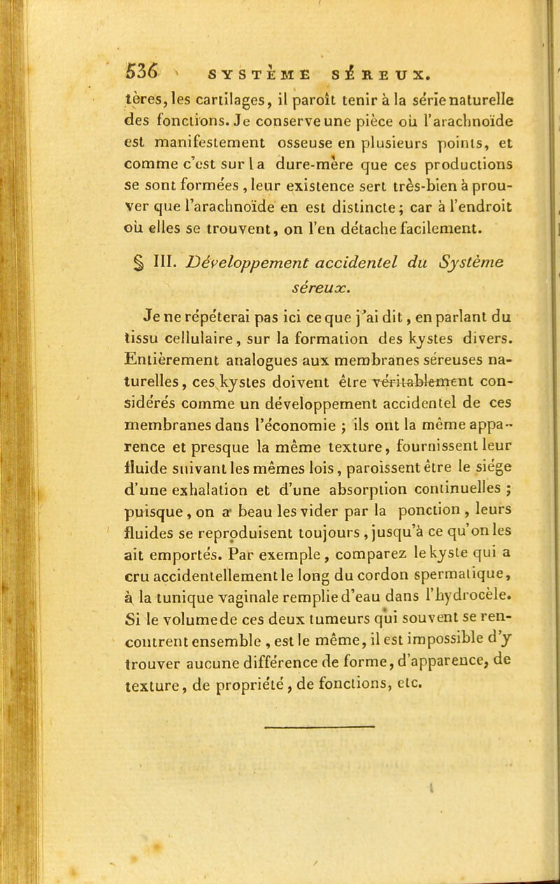 53é ^ SYSTEME SEREUX. tères,les cartilages, il paroit tenir à la série naturelle des fonctions. Je conserve une pièce oii l'arachnoide est manifestement osseuse en plusieurs points, et comme c'est sur la dure-mère que ces productions se sont forme'es , leur existence sert très-bien à prou- ver que l'arachnoïde en est distincte ; car à l'endroit cil elles se trouvent, on l'en détache facilement. ^ III. Développement accidentel du Système séreux. Je ne répéterai pas ici ce que j'ai dit, en parlant du lissu cellulaire, sur la formation des kystes divers. Entièrement analogues aux membranes séreuses na- turelles, ces.kystes doivent être Téi4fabk«reTit con- sidérés comme un développement accidentel de ces membranes dans l'économie ; ils ont la même appa- rence et presque la même texture, fournissent leur fluide suivant les mêmes lois, paroissent être le siège d'une exhalation et d'une absorption continuelles ; puisque , on a* beau les vider par la ponction , leurs fluides se reproduisent toujours , jusqu'à ce qu'on les ait emportés. Par exemple , comparez le kyste qui a cru accidentellement le long du cordon spermalique, à la tunique vaginale remplie d'eau dans l'hydrocèle. Si le volumede ces deux tumeurs qui souvent se ren- contrent ensemble , est le même, il est impossible d'y trouver aucune différence de forme, d'apparence, de texture, de propriété, de fonctions, etc.