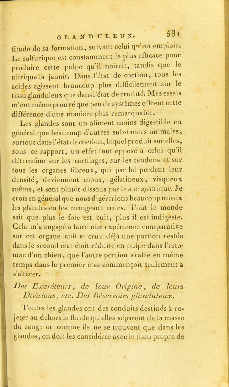 titude de sa formation, suivant celui qu'on emploie. Le sulfurique est constamment le plus efficace pour produire cette pulpe qu'il noircit, tandis que le nitrique la jaunit. Dans l'état de coction, tous les acides agissent beaucoup plus difficilement sur le tissu glanduleux que dans l'état de crudité. Mes essais m'ont même prouvé que peu de systèmes offrent celte différence d'une manière plus remarquable. Les glandes sont un aliment moins digestible en général que beaucoup d'autres substances animales, surtout dans l'état de cociion, lequel produit sur elles, sous ce rapport, uu effet tout opposé à celui qu'il détermine sur les cartilages, sur les tendons et sur tous les organes fibreux, qui par lui perdent leur densité, deviennent mous, gélatineux, visqueux même, et sont plutôt dissous par le suc gastrique. Je crois en général que nous digérerions beaucoup mieux les glandes en les mangeant crues, l'out le monde sait que plus le foie est cuit, plus il est indigeste. Gela m'a engagé à faire une expérience comparative sur ce;t organe cuit et cru: déjà une portion restée dans le second état éloil réduite en pulpe dans l'esto- mac d'un chien, que l'autre portion avalée en même temps dans le premier état commençoit seulement à s'altérer. JDes Excréteurs, de leur Origine, de leurs Divisions, etc. Des Réservoirs glanduleux. Toutes les glandes ont des conduits destinés à re- jet,er au dehors le fluide qu'elles séparent de la masse du sang: or comme ils ne se trouvent que dans les glandes, ou doit les considérer avec le tissu propre de