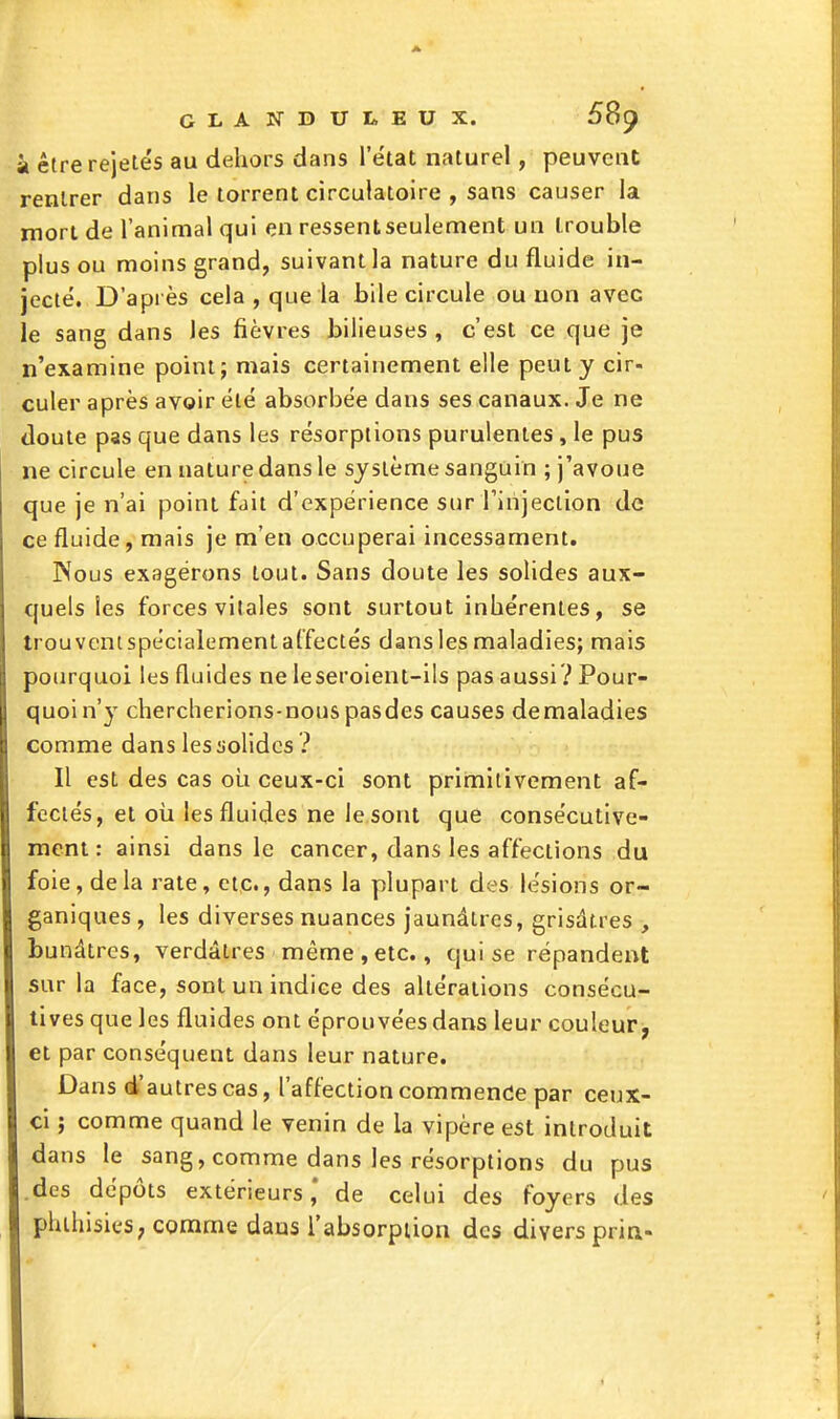 à être rejeles au dehors dans l'ëtat naturel, peuvent rentrer dans le torrent circulatoire , sans causer la mort de l'animal qui en ressent seulement un trouble plus ou moins grand, suivant la nature du fluide in- jecte. D'après cela , que la bile circule ou non avec le sang dans les fièvres bilieuses , c'est ce que je n'examine point; mais certainement elle peut y cir- culer après avoir élë absorbée dans ses canaux. Je ne doute pas que dans les résorptions purulentes , le pus ne circule en nature dans le système sanguin ; j'avoue que je n'ai point fait d'expérience sur riiijeclion de ce fluide, mais je m'en occuperai incessament. Nous exagérons tout. Sans doute les solides aux- quels les forces vitales sont surtout inhérentes, se trouvent spécialement affectés dans les maladies; mais pourquoi les fluides ne leseroient-ils pas aussi? Pour- quoi n'y chercherions-nous pasdes causes demaladies comme dans les solides ? Il est des cas où ceux-ci sont primitivement af- fectés, et oii les fluides ne le sont que consécutive- ment: ainsi dans le cancer, dans les affections du foie, delà rate, etc., dans la plupart des lésions or- ganiques, les diverses nuances jaunâtres, grisâtres , bunâtres, verdâtres même , etc., qui se répandent sur la face, sont un indice des altérations consécu- tives que les fluides ont éprouvées dans leur couleur, et par conséquent dans leur nature. Dans d'autres cas, l'affection commence par ceux- ci ; comme quand le venin de la vipère est introduit dans le sang, comme dans les résorptions du pus .des dépôts extérieurs,* de celui des foyers des phihisieS; comme dans l'absorption des divers pria-