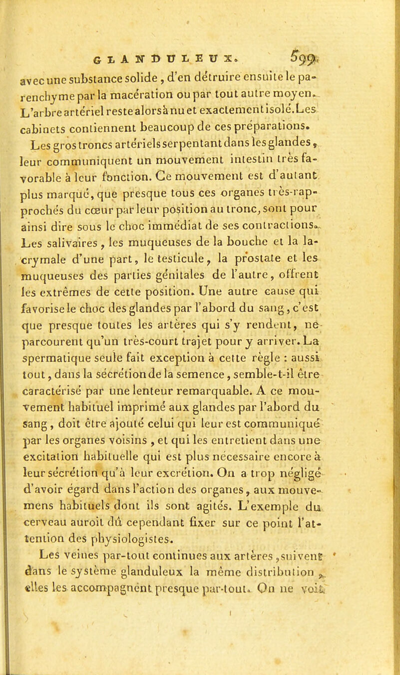 Gi.Airi>ui.Eux» Sg^, avec une substance solide , d'en détruire ensuite le pa- renchyme par la macération ou par tout autre moyen.. L'arbre artériel reste alorshnu et exactement isolé.Les cabinets contiennent beaucoup de ces préparations. Les gros troncs artérielsserpentant dans les glandes, leur communiquent un mouvement intestin très fa- vorable à leur fonction. Ce mouvement est d'auiant plus marque, que presque tous ces organes très-rap- procbés du cœur par leur position au tronc, sont pour ainsi dire sous le choc immédiat de ses contractions»^ Les salivaires , les muqueuses de la bouche et la la- crymale d'une part, le testicule, la prostate et les muqueuses des parties génitales de l'autre, offrent les extrêmes de celte position. Une autre cause qui favorise le choc des glandes par l'abord du sang, c'est cjue presque toutes les artères qui s'y rendent, ne- parcourent qu'un irès-court trajet pour y arriver. La spermatique seule fait exception à celte règle : aussit tout, dans la sécrétion de la semence, semble-t-il être caractérisé par une lenteur remarquable. A ce mou- vement habituel imprimé aux glandes par l'abord du sang, doit être ajouté celui qui leur est communique par les organes voisins , et qui les entretient dans une excitation habituelle qui est plus nécessaire encore à leur sécrétion qu'à leur excrétion. On a trop négligé d'avoir égard dans l'action des organes, aux mouve- mens habituels dont ils sont agités. L'exemple du cerveau auroil dû cependant fixer sur ce point l'at- teniion des physiologistes. Les veines par-tout continues aux artères ,suivent dans le système glanduleux la même distribution ^. «lies les accompagnent presque pur-tout. On ne voil.
