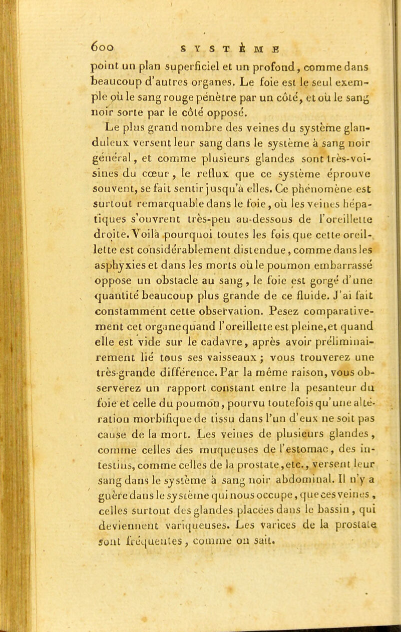 poiat un plan superficiel et un profond, comme dans beaucoup d'autres organes. Le foie est le seul exem- ple pii le sang rouge pénètre par un côté, et oii le sang noir sorte par le côté opposé. Le plus grand nombre des veines du système glan- duleux versent leur sang dans le système à sang noir général, et comme plusieurs glandes sont très-voi- sines du coeur-, le retlux que ce système éprouve souvent, se fait sentir jusqu'à elles. Ce phénomène est surtout remarquable dans le foie, oui les veints hépa- tiques s'ouvrent très-peu au-dessous de l'oreilleiie droite. Voilà pourquoi toutes les fois que cette oreil- lette est considérablement distendue, comme clans les asphyxies et dans les morts oia le poumon embarrassé oppose un obstacle au sang, le foie est gorgé d'une quantité beaucoup plus grande de ce fluide. J'ai fait constamment cette observation. Pesez comparaiive- rnent cet organequand l'oreillette est pleine,et quand elle est vide sur le cadavre, après avoir prélirainai- rement lié tous ses vaisseaux j vous trouverez une très-grande différence. Par la même raison, vous ob- serverez un rapport constant entre la pesanteur du foie et celle du poumon, pourvu toutefois qu'une alté- ration morbifique de tissu dans l'un d'eux ne soit pas cause de la mort. Les veines de plusieurs glandes, comme celles des muqueuses de l'estomac, des in- testins, comme celles de la prostate,etc., versent leur sang dans le système à sang noir abdominal. Il n'y a guère dans le sy stètne (]ui nous occupe, que ces veines , celles surtout des glandes placées dans le bassin, qui deviennent variqueuses. Les varices de la prostate sont frcqueules, connue ou sait.