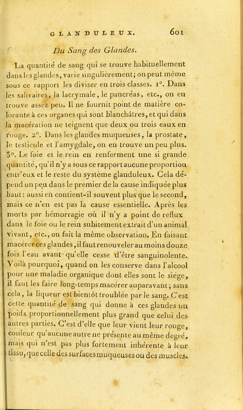 GLANDULEUX. Du Sang des Glandes. La quanliié de sang qui se trouve habituellement dans k'sglandcs, varie singulièrement; on peut même ' sous ce rapport les diviser en trois classes. 1°. Dans Jes salivaires, la lacrymale, le pancréas, etc., on en trouve assez peu. Il ne fournit point de matière co- lorante à ces organes qui sont blanchâtres, et qui dans Ja rpacéraiion ne teignent que deux ou trois eaux en rouge. 2°. Dans les glandes muqueuses, la prostate, Te testicule et l'amygdale, on en trouve un peu plus. 3°. Le foie et le rein en renferment une si grandé quantité, qu'il n'y a sous ce rapport aucune proportion entr'eux et le reste du système glanduleux. Cela dé- pend un peu dans le premier de la cause indiquée plus haut : aussi eh contient-il souvent plus que le second, mais ce n'en est pas la cause essentielle. Après les morts par hémorragie où il n'y a point de reflux dans le foie ou le rein subitement extrait d'un animal vivant, etc., on fait la même observation» En faisant macérer ces glandes,il faut renouveler au moins douze fois l'eau avant^ qu'elle cesse d'être sanguinolente. Voilà pourquoi, quand on les conserve dans l'alcool pour une maladie organique dont elles sont le siège, il faut les faire long-temps macérer auparavant; sans cela, la liqueur est bientôt troublée parle sang. C'est celte quapiité de sang qui donne à ces glandes un poids proportionnellement plus grand que celui des autres parties. C'est d'elle que leur vient leur rouge, couleur qu'aucune autre ne présente au même degré, mais qui n'est pas plus fortement inhérente à leur lissu; que celle des surfaces muqueuses ou des muscles.