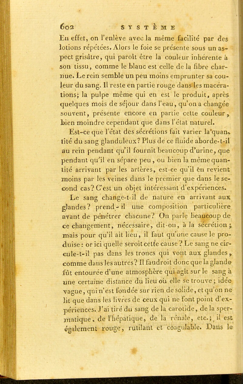 En effet, on l'enlève avecla même facilité par des lotions re'pe'tées. Alors le foie se présente sous un as- pect grisâtre, qui paroît être la couleur inhérente à son tissu, comme le blanc est celle de la fibre cbar- nue. Le rein semble un peu moins emprunter sa cou- leur du sang. Il reste en partie rouge dans les macéra- tions; la pulpe même qui en est le produit, après quelques mois de séjour dans l'eau, qu'on a changée souvent, présente encore en partie celte couleur, bien moindre cependant que dans l'état naturel. Est-ce que l'état des sécrétions fait varier Ia*quan> lité du sang glanduleux? Plus de ce fluide aborde-t-il au rein pendant qu'il fournit beaucoup d'urine^ que pendant qu^il en sépare peu , ou bien la même quan- tité arrivant par les artères, est-ce qu'il èu revient moins par les veines dans le premier que dans le se- cond cas? C'est un objet intéressant d'expériences. Le sang change-t-il de nature en arrivant aux glandes? prend-il une composition particulière avant de pénétrer chacune? On parlç beaucoup de ce changement, nécessaire, dit-ou, à la sécrétion j mais pour qu'il ait lieu, il faut qu'une cause le pro- duise : or ici quelle seroitcelle cause? Le sang ne cir- cule-t-il pas dans les troncs qui vont aux glandes ^ comme dans les autres? Il faudroit donc que la glande fût entourée d'une atmosphère qui agit sur le sang à une certaine distance du lieu oii elle se trouve; idée •vague, qui n'est fondée sur rien de solide, et qu'on ne lit que dans les livres de ceux qui ne font point d'ex- périences. J'ai tiré du sang de la carotide, de la sper- niatique, de l'hépatique, de là rénale, etc.;_il est également rouge, rutilant et côagulable. Dans le