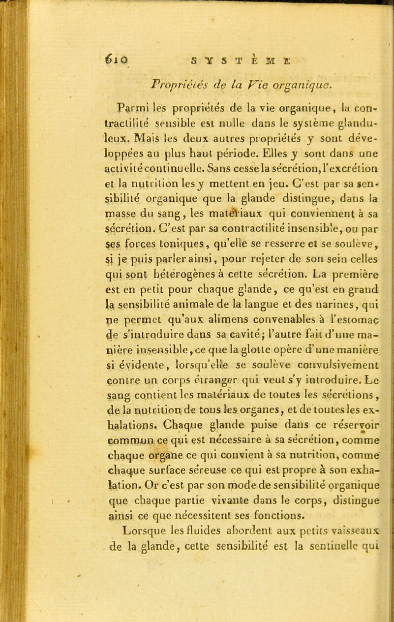 Propriétés la yie organique. Parmi les propriétés de la vie organique, la con- traclililé sensible est nulle dans le système glandu- leux. Mais les deux autres piopriélës y sont de've- loppées ati plus haut période. Elles y sont dans une aclivitécontinuelle. Sans cessela sécrétion,l'excrétion et la nutrition les y mettent en jeu. C'est par sa sen- sibilité organique que la glande dislingue, dans la masse du sang, les matéViaux qui conviennent à sa sécrétion. C'est par sa contractilité insensible, ou par ses forces toniques, qu'elle se resserre et se soulève, si je puis parler ainsi, pour rejeter de son sein celles qui sont hétérogènes à cette sécrétion. La première est en petit pour chaque glande, ce qu'est en grand la sensibilité animale de la langue et des narines, qui ne permet qu'aux alimens convenables à l'estomac de s'introduire dans sa cavité j l'autre fait d'une ma- nière insensible, ce que la glotte opère d'une manière si évidente, lorsqu'elle se soulève convulsivement contre un corps étranger qui veut s'y introduire. Le sang contient les matériaux de toutes les sécrétions, de la nutrition de tous les organes, et de toutes les ex- halations. Chaque glande puise dans ce réservoir commun ce qui est nécessaire à sa sécrétion, comme chaque organe ce qui convient à sa nutrition, comme chaque surface séreuse ce qui est propre à son exha- lation. Or c'est par son mode de sensibilité organique que chaque partie vivante dans le corps, dislingue ainsi ce que nécessitent ses fonctions. Lorsque les fluides abordent aux petits vaisseaux de la glande, celte sensibilité est la seniiuelle qui