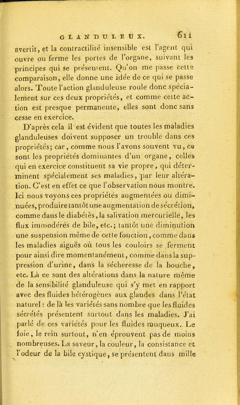 avertit, et la contraciiliié insensible est l'agent qui ouvre ou ferme les portes de l'organe, suivant les principes qui se pre'senient. Qu'on me passe cette comparaison, elle donne une idée de ce qui se passe alors. Toute l'action glanduleuse roule donc spécia- lement sur ces deux propriétés, et comme celte ac- tion est presque permanente, elles sont donc sans cesse en exercice. D'après cela il est évident que toutes les maladies glanduleuses doivent supposer un trouble dans ces propriétés; car, comme nous l'avons souvent vu, ce sont les propriétés dominantes d'un organe, celles qui en exercice constituent sa vie propre, qui déter- minent spécialement ses maladies, par leur altéra- tion. C'est en effet ce que l'observation nous montre. Ici nous voyons ces propriétés augmentées ou dimi- nuées, produire tantôt une augmentation de sécrétion, comme dans le diabètes, la salivation mercurielle, les flux immodérés de bile, etc. j tantôt une diminution une suspension même de cette fonction, comme dans les maladies aiguës où tous les couloirs se ferment pour ainsi dire momentanément, comme dans la sup- pression d'urine, dans la sécheresse de la bouche, etc. Là ce sont des altérations dans la nature même de la sensibilité glanduleuse qui s'y met en rapport avec des fluides hétérogènes aux glandes dans l'état naturel : de là les variétés sans nombre que les fluides sécrétés présentent surtout dans les maladies. J'ai parlé de ces variétés pour les fluides rouqueux. Le foie, le rein surtout, n'en éprouvent pas de moins , nombreuses. La saveur, la couleur, la consistance et l'odeur de la bile cysiique, se présentent dans mille