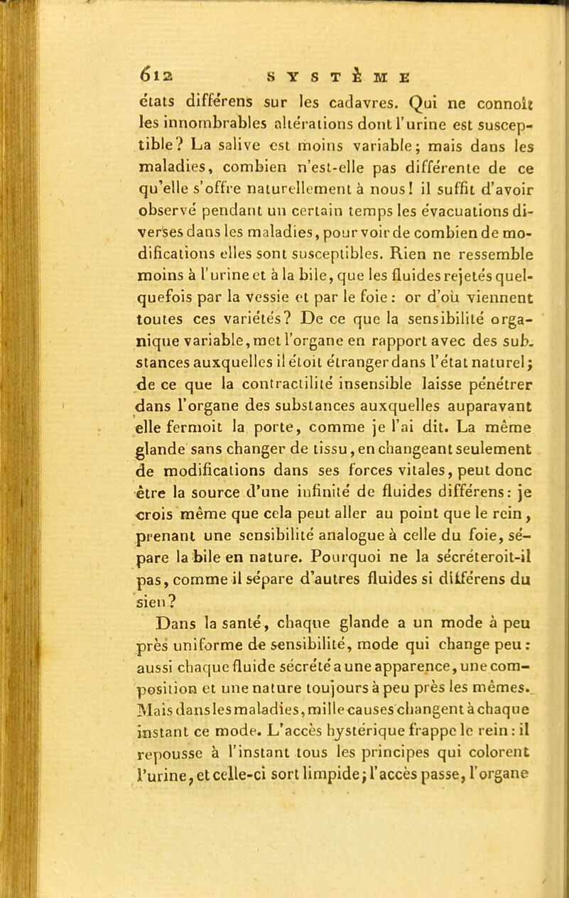 états différens sur les cadavres. Qui ne connolit les innombrables aliëraiions dont l'urine est suscep- tible? La salive €st moins variable; mais dans les maladies, combien n'est-elle pas différente de ce qu'elle s'offre naturellement à nousl il suffit d'avoir observé pendant un certain temps les évacuations di- verlsesdans les maladies, pour voir de combien de mo- difications elles sont susceptibles. Rien ne ressemble moins à l'urine et à la bile, que les fluides rejetés quel- quefois par la vessie et par le foie : or d'oii viennent toutes ces variétés? De ce que la sensibilité orga- nique variable, met l'organe en rapport avec des sub. stances auxquelles il étoil étrangerdans l'état naturel ; de ce que la contraciilité insensible laisse pénétrer dans l'organe des substances auxquelles auparavant elle fermoit la porte, comme je l'ai dit. La même glande sans changer de tissu, en changeant seulement de modifications dans ses forces vitales, peut donc être la source d'une infinité de fluides différens: je «rois même que cela peut aller au point que le rein, prenant une sensibilité analogue à celle du foie, sé- pare la bile en nature. Pourquoi ne la sécréteroit-il pas, comme il sépare d'autres fluides si dilférens du sien? Dans la santé, chaque glande a un mode à peu près uniforme de sensibilité, mode qui change peu ; aussi chaque fluide sécrété a une apparence, une com- position et une nature toujours à peu près les mêmes. Mais dans les maladies, rail lecauses changent à chaque instant ce mode. L'accès hystérique frappe le rein ; il repousse à l'instant tous les principes qui colorent l'urine; et celle-ci sort limpide; l'accès passe, l'organe