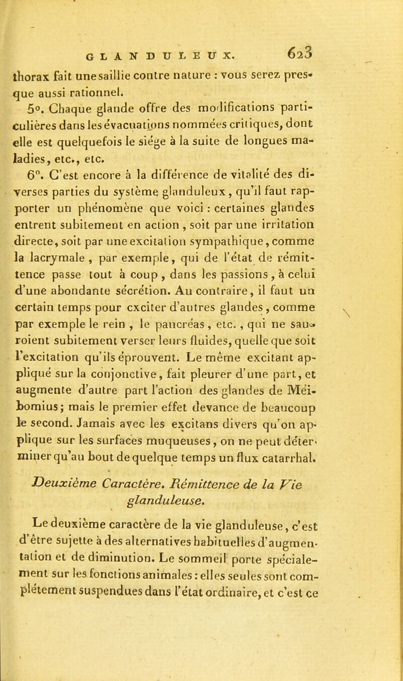 thorax fait une saillie contre nature : vous serez pres- que aussi rationnel. 5°. Chaque glande offre des modifications parti- culières dans lesëvacuatmns nommées critiques, dont elle est quelquefois le siège à la suite de longues ma- ladies, etc., etc. 6. C'est encore a la différence de vitalité des di- verses parties du système glanduleux, qu'il faut rap- porter un phénomène que voici : certaines glandes entrent subitement en action , soit par une irritation directe, soit par une excitation sympathique, comme la lacrymale , par exemple, qui de l'état de rémit- tence passe tout à coup , dans les passions , à celui d'une abondante sécrétion. Au contraire, il faut ua certain temps pour exciter d'autres glandes, comme par exemple le rein , le pancréas, etc., qui ne sau« roient subitement verser leurs fluides, quelle que soit l'excitation qu'ils éprouvent. Le même excitant ap- pliqué sur la conjonctive, fait pleurer d'une part, et augmente d'autre part l'action des glandes de Méi- bomius; mais le premier effet devance de beaucoup le second. Jamais avec les excitans divers qu'on ap- plique sur les surfaces muqueuses, on ne peut déter' miner qu'au bout de quelque temps un flux catarrhal. Deuxième Caractère. Rémittence de la Vie glanduleuse. Le deuxième caractère de la vie glanduleuse, c'est d'être sujette à des alternatives habituelles d'augmen- tation et de diminution. Le sommeil porte spéciale- ment sur les fonctions animales : elles seules sont com- plètement suspendues dans l'état ordinaire, et c'est ce