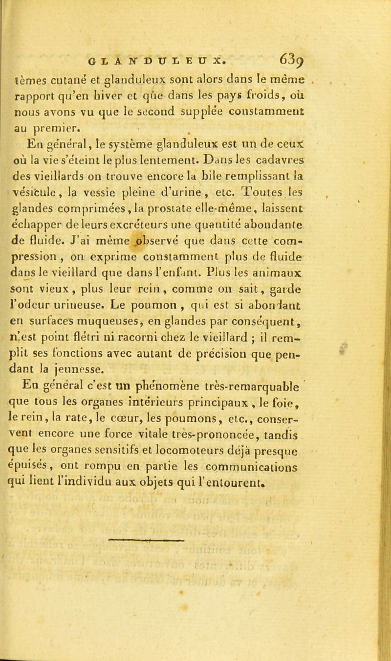 GLATfDUI-EUX. 63() tèmes cutané et glanduleux sont alors dans le même rapport qu'en hiver et que dans les pays froids, oîi nous avons vu que le second supplée constamment au premier. En ge'néral, le système glanduleux est un de ceux où la vies'e'teint le plus lentement. Ddus les cadavres des vieillards on trouve encore la bile remplissant îa vësi'cule, la vessie pleine d'urine, etc. Toutes les glandes comprimées,la prostate elle-même, laissent échapper de leurs excréteurs une quantité abondante de fluide. J'ai même observé que dans cette com- pression , on exprime constamment plus de fluide dans le vieillard que dans l'enfant. Plus les animaux sont vieux, plus leur rein, comme on sait, garde l'odeur uriueuse. Le poumon , qui est si abon'iant en surfaces muqueuses, en glandes par conséquent, n!est point flétri ni racorni chez le vieillard ; il rem- plit ses fonctions avec autant de précision que pen- dant la jeunesse. En général c'est un phénomène très-remarquable que tous les organes intérieurs principaux , le foie, le rein, la rate, le cœur, les poumons, etc., conser- vent encore une force vitale très-prononcée, tandis que les organes sensitifs et locomoteurs déjà presque épuisés, ont rompu en partie les communications qui lient l'individu aux objets qui l'entourent»