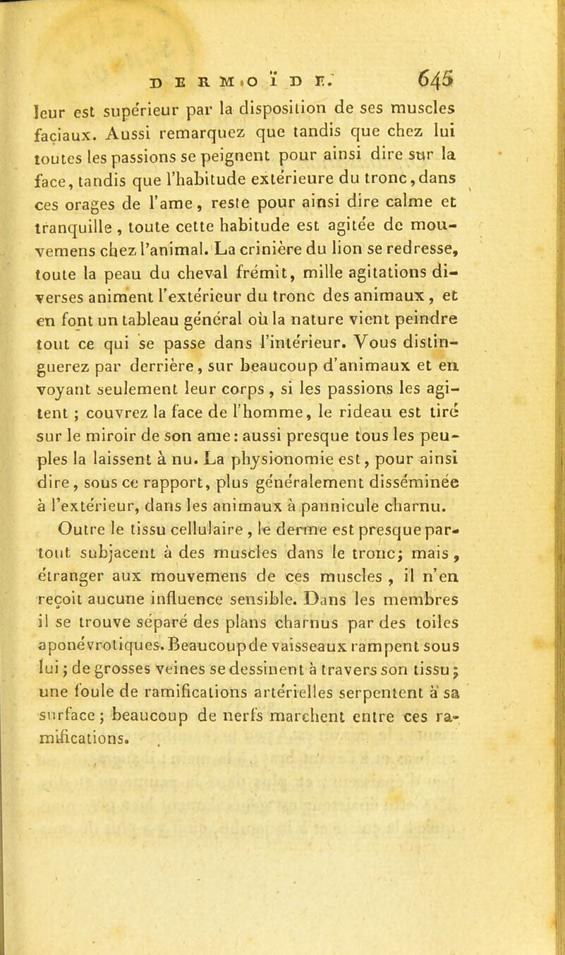 leur est supérieur par la disposition de ses muscles faciaux. Aussi remarquez que tandis que chez lui toutes les passions se peignent pour ainsi dire sur la face, tandis que l'habitude extérieure du tronc,dans ces orages de l'ame, reste pour ainsi dire calme et tranquille , toute cette habitude est agitée de mou- vemens chez l'animal. La crinière du lion se redresse, toute la peau du cheval frémit, mille agitations di- verses animent l'extérieur du tronc des animaux, et en font un tableau général où la nature vient peindre tout ce qui se passe dans l'inte'rieur. Vous distin- guerez par derrière, sur beaucoup d'animaux et en voyant seulement leur corps , si les passions les agi- tent ; couvrez la face de l'homme, le rideau est tiré sur le miroir de son ame : aussi presque tous les peu- ples la laissent à nu. La physionomie est, pour ainsi dire, sous ce rapport, plus géne'ralement disséminée à l'extérieur, dans les animaux à pannicule charnu. Outre le tissu cellulaire , le derme est presque par- tout subjacent à des muscles dans le tronc; mais, étranger aux mouvemens de ces muscles , il n'en reçoit aucune influence sensible. Dans les membres il se trouve séparé des plans charnus par des toiles aponévroliques. Beaucoupde vaisseaux rampent sous lui ; de grosses veines se dessinent à travers son tissu 5 une foule de ramifications artérielles serpentent à sa surface; beaucoup de nerfs marchent entre ces ra- mifications.