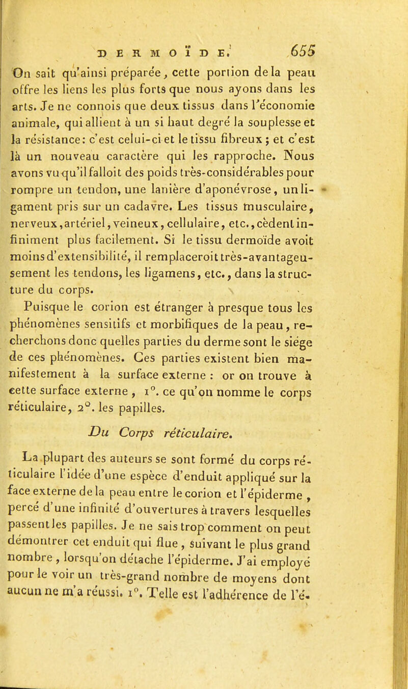 On sait qu'ainsi préparée, cette poriion delà peau offre les liens les plus forts que nous ayons dans les arts. Je ne connois que deux tissus dans Te'conomie animale, qui allient à un si haut degré la souplesse et la résistance: c'est celui-ci et le tissu fibreux; et c'est là un. nouveau caractère qui les rapproche. Nous avons vuqu'ilfalloit des poids très-considérables pour rompre un tendon, une lanière d'aponévrose, un li- gament pris sur un cadavre. Les tissus musculaire, nerveux,artériel, veineux, cellulaire, etc., cèdent in- finiment plus facilement. Si le tissu dermoïde avoit moins d'extensibilité, il remplaceroit très-avantageu- sement les tendons, les ligamens, etc., dans la struc- ture du corps. Puisque le corion est étranger à presque tous les phénomènes sensiiifs et morbifiques de la peau , re- cherchons donc quelles parties du derme sont le siège de ces phénomènes. Ces parties existent bien ma- nifestement à la surface externe : or on trouve à cette surface externe , i°. ce qu'on nomme le corps réticulaire, 2°. les papilles. Du Corps réticulaire» La plupart des auteurs se sont formé du corps ré- ticulaire l'idée d'une espèce d'enduit appliqué sur la face externe de la peau entre le corion etl'épiderme , percé d'une infinité d'ouvertures à travers lesquelles passent les papilles. Je ne sais trop comment on peut démontrer cet enduit qui flue , Suivant le plus grand nombre , lorsqu'on détache l'épiderme. J'ai employé pour le voir un très-grand nombre de moyens dont aucun ne m'a réussi. i\ Telle est l'adhérence de le.