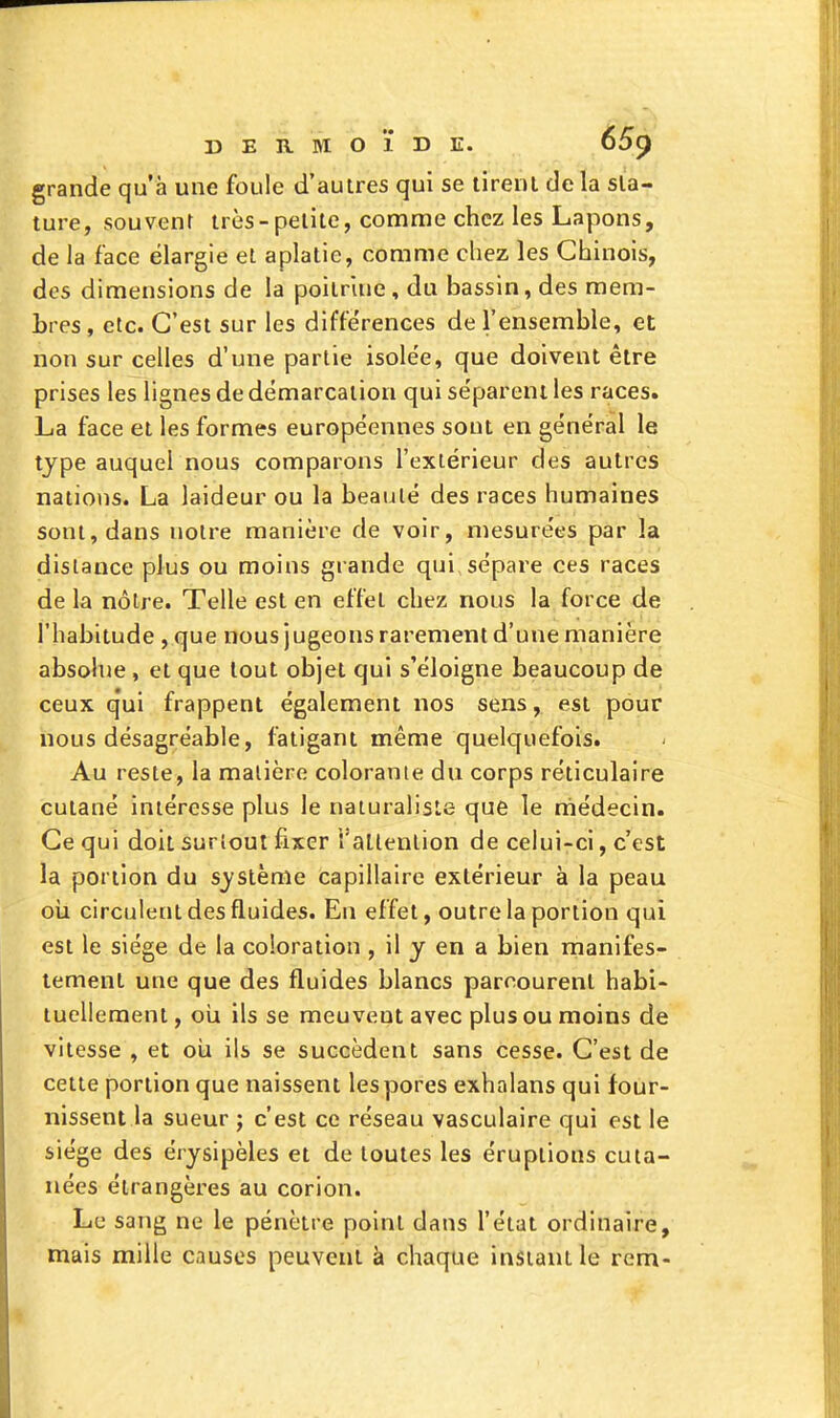 grande qu'à une foule d'autres qui se tirent delà sta- ture, souvent très-petite, comme chez les Lapons, de la face élargie et aplatie, comme chez les Chinois, dos dimensions de la poitrine, du bassin, des mem- bres, etc. C'est sur les différences de l'ensemble, et non sur celles d'une partie isolée, que doivent être prises les lignes de démarcation qui séparent les races. La face et les formes européennes sont en général le type auquel nous comparons l'extérieur des autres nations. La laideur ou la beauté des races humaines sont, dans notre manière de voir, mesurées par la dislance plus ou moins grande qui sépare ces races de la nôtre. Telle est en effet chez nous la force de l'habitude , que nous jugeons rarement d'une manière absolue , et que tout objet qui s'éloigne beaucoup de ceux q'ui frappent également nos sens, est pour nous désagréable, fatigant même quelquefois. Au reste, la matière colorante du corps réticulaire cutané intéresse plus le naturaliste que le médecin. Ce qui doit surîoui fixer l'allenlion de celui-ci, c'est la portion du système capillaire extérieur à la peau oii circulent des fluides. En effet, outre la portion qui est le siège de la coloration , il y en a bien rnanifes- tement une que des fluides blancs parcourent habi- tuellement , oii ils se meuvent avec plus ou moins de vitesse , et oîi ils se succèdent sans cesse. C'est de celle portion que naissent les pores exhalans qui four- nissent la sueur ; c'est ce réseau vasculaire qui est le siège des érysipèles et de toutes les éruptions cuta- nées étrangères au corion. Le sang ne le pénètre point dans l'état ordinaire, mais mille causes peuvent à chaque instant le rem-