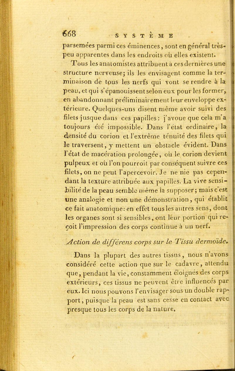 •568 SYSTEME parsemées parmi ces éminences, sont en général très- peu apparentes dans les endroits où elles existent. Tous les anaiomistes attribuent à ces dernières une structure nerveuse: ils les envisaacnl comme la ter- Xninaison de tpus les nerfs qui vont se rendre à la peau, et qui s'épanouissent selon eux pour les former, en abandonnant préliminairemeut leur enveloppe ex- térieure. Quelques-uns disent même avoir suivi des filets jusque dans ces papilles : j'avoue que cela m'a toujours été impossible. Dans l'état ordinaire, la densité du corion et l'extrême ténuité des filets qui le traversent, y mettent un obstacle évident. Dans l'état de macération prolongée, oii le corion devient pulpeux, et oii l'on pourroit par conséquent suivre ces filets, on ne peut l'apercevoir. Je ne nie pas cepen- dant la texture attribuée aux papilles. La vive sensi- bilité de la peau semble même la supposer; mais c'est une analogie et non une démonstration, qui établit ce fait anatomique: en effet tous les autres sens, dont les organes sont si sensibles, ont leur portion qui re- çoit l'impression des corps continue à un uert. 'Action de différens corps sur le Tissu dermoide. Dans la plupart des autres tissus, nous n'avons considéré celte action que sur le cadavre, attendu que, pendant la vie, constamment éloignés des corps extérieurs, ces tissus ne peuvent être influencés par eux. Ici nous pouvons l'envisager sous un double rap- port, puisque la peau est sans cesse en contact avec presque tous les corps de la nature.