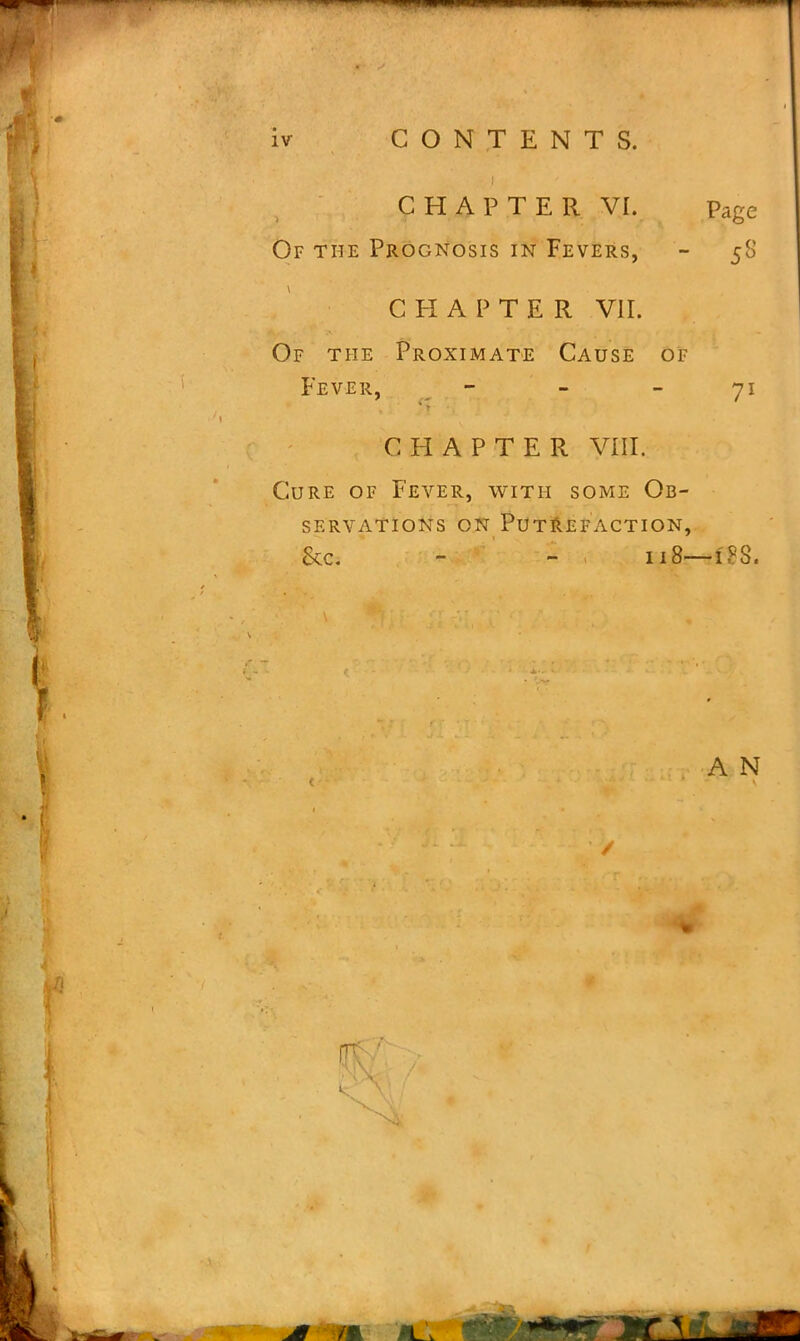 CHAPTER VI. Of the Prognosis in Fevers, CHAPTER VII. Of the Proximate Cause of Fever, - Page 5<o 7l CHAPTER VIII. Cure of Fever, with some Ob- servations on Putrefaction, &c. - - , 118— i'?S. A N