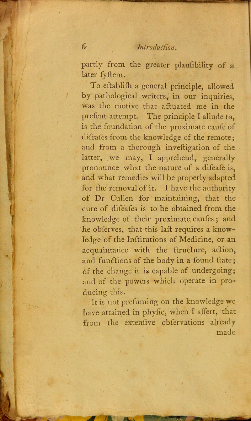 partly from the greater plaufibility of a later fyftem. To eftablifti a general principle, allowed by pathological writers,, in our inquiries, was the motive that actuated me in the prefent attempt. The principle I allude to, is the foundation of the proximate caufe of di-feafes from the knowledge of the remote; and from a thorough inveftigation of the latter, we may, I apprehend, generally pronounce what the nature of a difeafe is, and what remedies will be properly adapted for the removal of it. I have the authority of Dr Cullen for maintaining, that the cure of difeafes is to be obtained from the knowledge of their proximate caufes ; and he obferves, that this laft requires a know- ledge of the Inftitutions of Medicine, or an acquaintance with the flructure, action, and functions of the body in a found ftate; of the change it is capable of undergoing; and of the powers which operate in pro- ducing this. It is not prefuming on the knowledge we have attained in phyfic, when I afTert, that from the extenfive obfervations already made