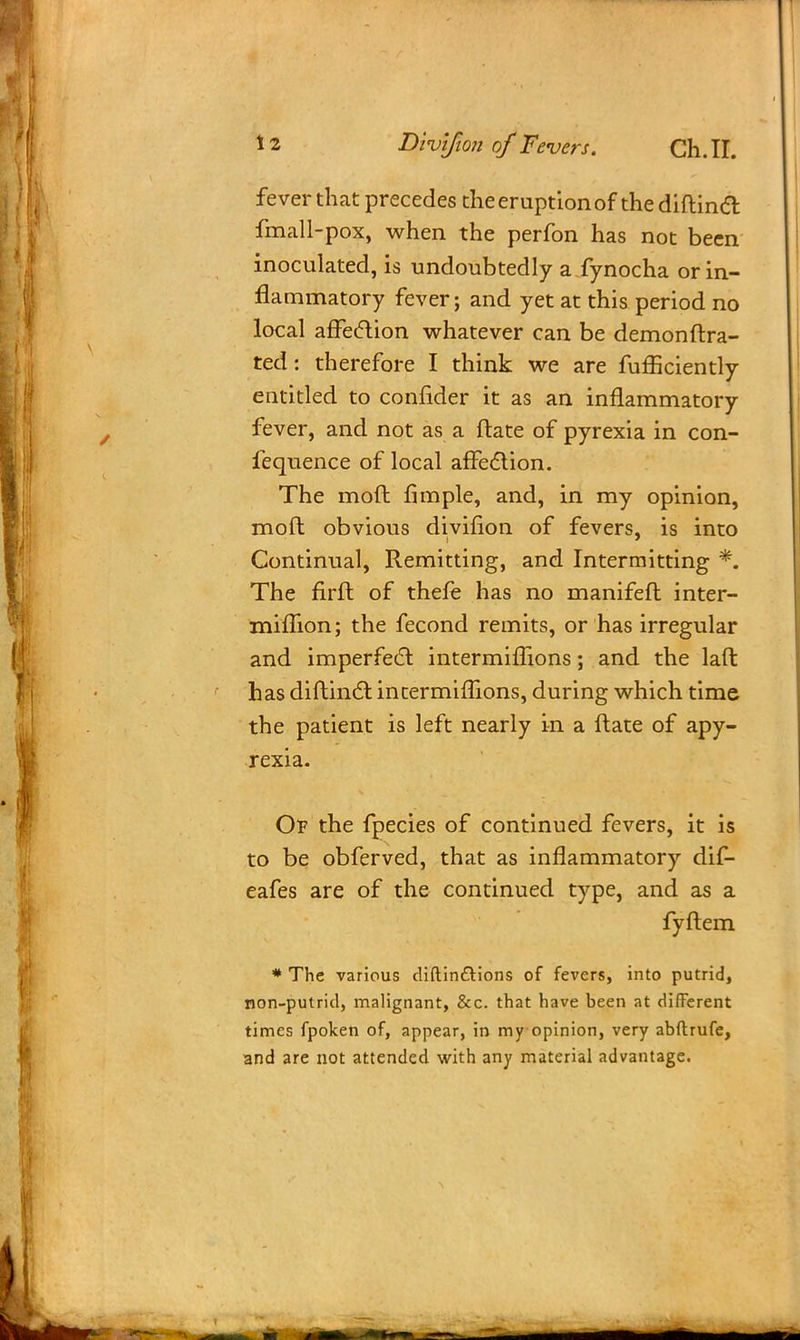 fever that precedes the eruption of the diftincT: fmall-pox, when the perfon has not been inoculated, is undoubtedly a fynocha or in- flammatory fever; and yet at this period no local afFeclion whatever can be demonftra- ted: therefore I think we are fufficiently eutitled to confider it as an inflammatory fever, and not as a ftate of pyrexia in con- fequence of local affection. The mod fimple, and, in my opinion, mod obvious divifion of fevers, is into Continual, Remitting, and Intermitting *. The firft of thefe has no manifeft inter- miftion; the fecond remits, or has irregular and imperfect intermiflions; and the laft has diftinct intermifhons, during which time the patient is left nearly in a ftate of apy- rexia. Of the fpecies of continued fevers, it is to be obferved, that as inflammatory dif- eafes are of the continued type, and as a fyftem * The various diftin&ions of fevers, into putrid, non-putrid, malignant, &c. that have been at different times fpoken of, appear, in my opinion, very abftrufe, and are not attended with any material advantage. \