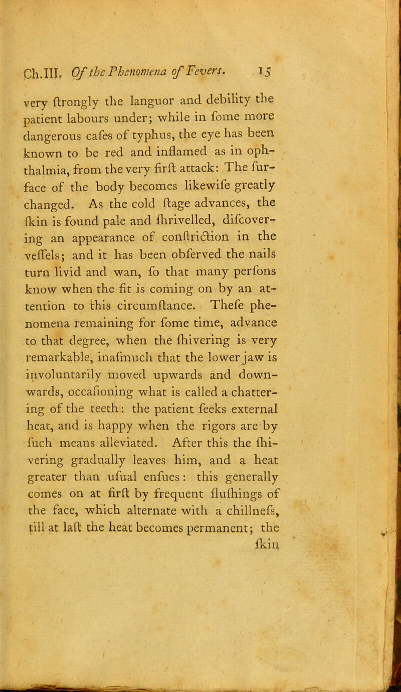 very ftrongly the languor and debility the patient labours under; while in fome more dangerous cafes of typhus, the eye has been known to be red and inflamed as in oph- thalmia, from the very fir ft attack: The fur- face of the body becomes likewife greatly changed. As the cold ftage advances, the (kin is found pale and flirivelled, difcover- ing an appearance of conftriction in the veffels; and it has been obferved the nails turn livid and wan, fo that many perfons know when the fit is coming on by an at- tention to this circumftance. Thefe phe- nomena remaining for fome time, advance to that degree, when the fhivering is very remarkable, inafmuch that the lower jaw is involuntarily moved upwards and down- wards, occasioning what is called a chatter- ing of the teeth: the patient feeks external heat, and is happy when the rigors are by fuch means alleviated. After this the fhi- vering gradually leaves him, and a heat greater than ufual enfues: this generally comes on at firft by frequent flulhings of the face, which alternate with a chillnefs, fill at lalt the heat becomes permanent; the fkin