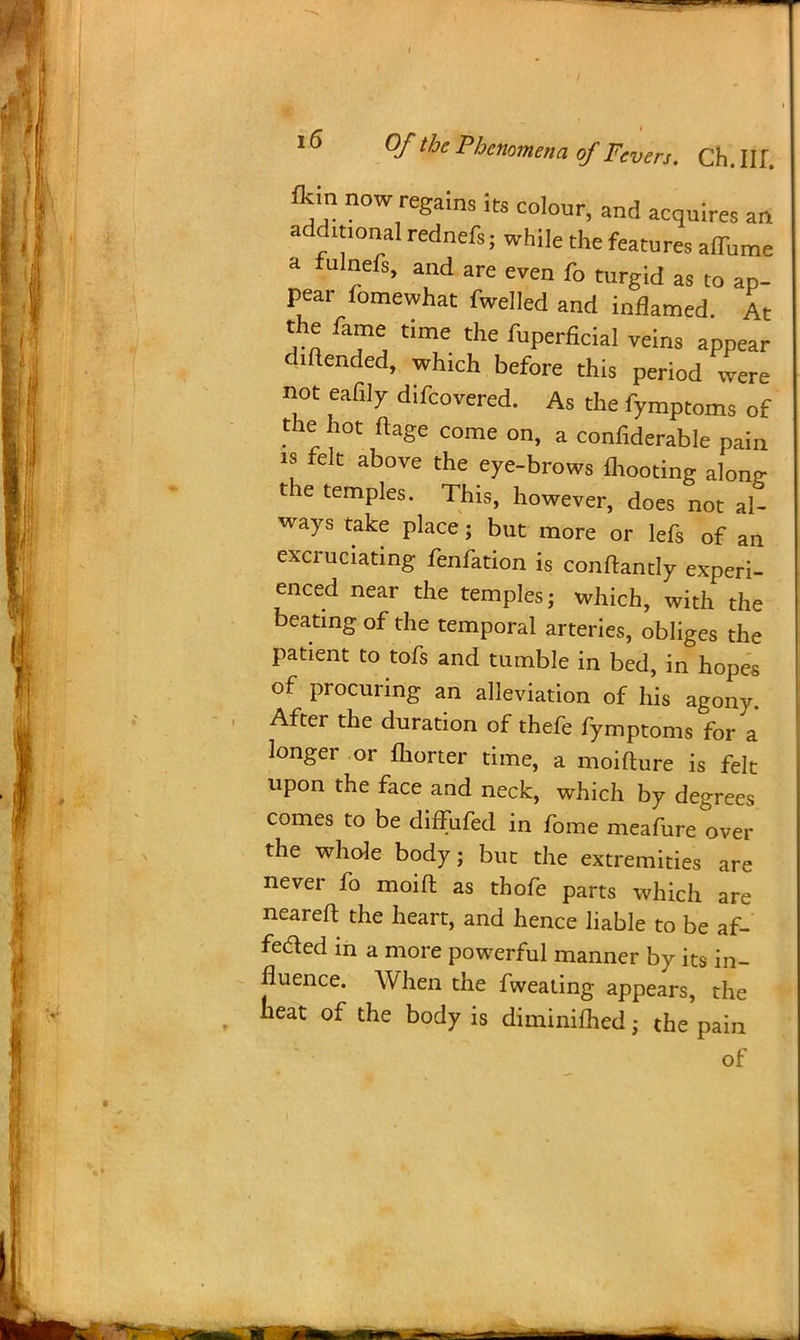 fldn now regains its colour, and acquires an additional rednefs; while the features attune a fulnefs, and are even fo turgid as to ap- pear fomewhat fwelled and inflamed. At the fame time the fuperficial veins appear diflended, which before this period were not eafilv difcovered. As the fymptoms of the hot ftage come on, a confiderable pain is felt above the eye-brows mooting alonr the temples. This, however, does not al- ways take place; but more or lefs of an excruciating fenfation is conftandy experi- enced near the temples; which, with the beating of the temporal arteries, obliges the patient to tofs and tumble in bed, in hopes of procuring an alleviation of his agony. After the duration of thefe fymptoms for a longer or fhorter time, a moiflure is felt upon the face and neck, which by degrees comes to be diffufed in fome meafure over the whole body; but the extremities are never fo moid as thofe parts which are neareft the heart, and hence liable to be af- feded in a more powerful manner by its in- fluence. When the fweating appears, the heat of the body is diminished; the pain of