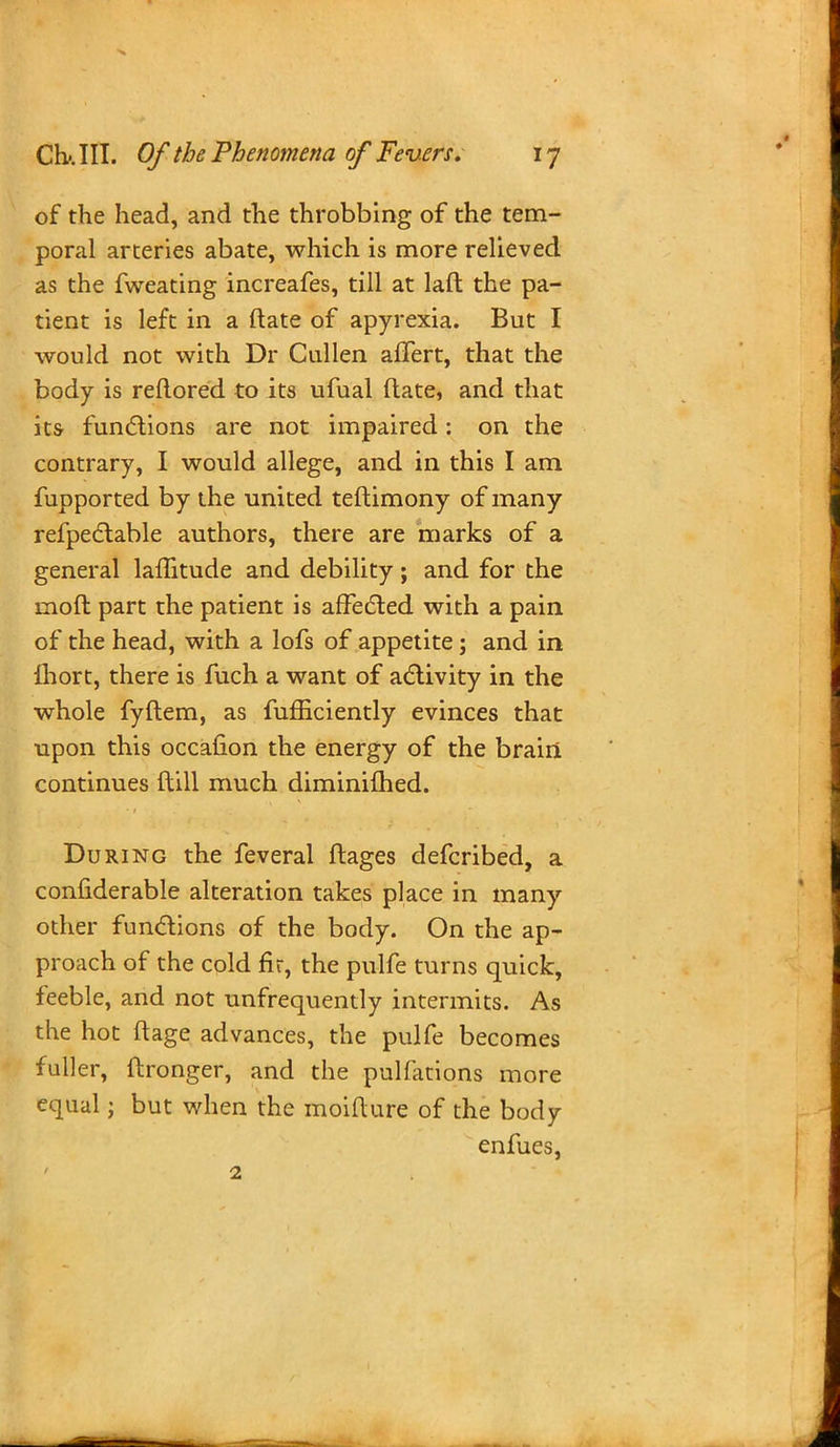 of the head, and the throbbing of the tem- poral arteries abate, which is more relieved as the fweating increafes, till at laft the pa- tient is left in a ftate of apyrexia. But I would not with Dr Cullen aftert, that the body is reftored to its ufual ftate, and that its functions are not impaired: on the contrary, I would allege, and in this I am fupported by the united teftimony of many refpectable authors, there are marks of a general laffitude and debility; and for the moft part the patient is affected with a pain of the head, with a lofs of appetite; and in ftiort, there is fuch a want of activity in the whole fyftem, as fufficiently evinces that upon this occafion the energy of the brain continues ftill much diminilhed. During the feveral ftages defcribed, a confiderable alteration takes place in many other functions of the body. On the ap- proach of the cold fir, the pulfe turns quick, feeble, and not unfrequently intermits. As the hot flage advances, the pulfe becomes fuller, ftronger, and the pulfations more equal; but when the moifture of the body enfues, 2