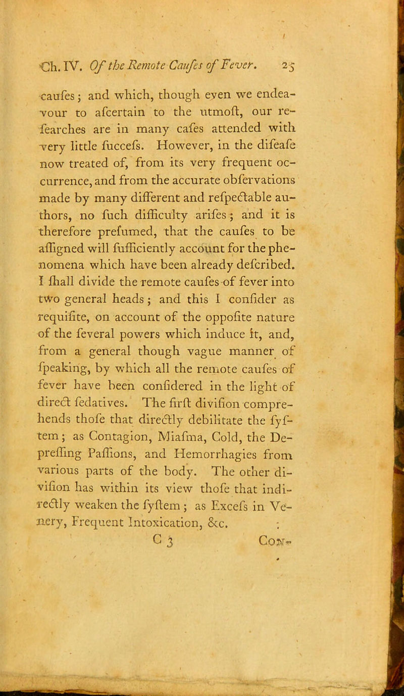 caufes; and which, though eyen we endea- vour to afcertain to the utmoft, our re- fearches are in many cafes attended with very little fuccefs. However, in the difeafe now treated of, from its very frequent oc- currence, and from the accurate obfervations made by many different and refpectable au- thors, no fuch difficulty arifes; and it is therefore prefumed, that the caufes to be affigned will fufficiently account for the phe- nomena which have been already defcribed. I mall divide the remote caufes of fever into two general heads; and this I confider as requifite, on account of the oppofite nature of the feveral powers which induce ft, and, from a general though vague manner of fpeaking, by which all the remote caufes of fever have been confidered in the light of direct fedatives. The firft divifion compre- hends thofe that directly debilitate the fyf- tem; as Contagion, Miafma, Cold, the De- premng Paffions, and Hemorrhagies from various parts of the body. The other di- vilion has within its view thofe that indi- rectly weaken the fyftem ; as Excefs in Ve- nery, Frequent Intoxication, &c. C 3 Con-