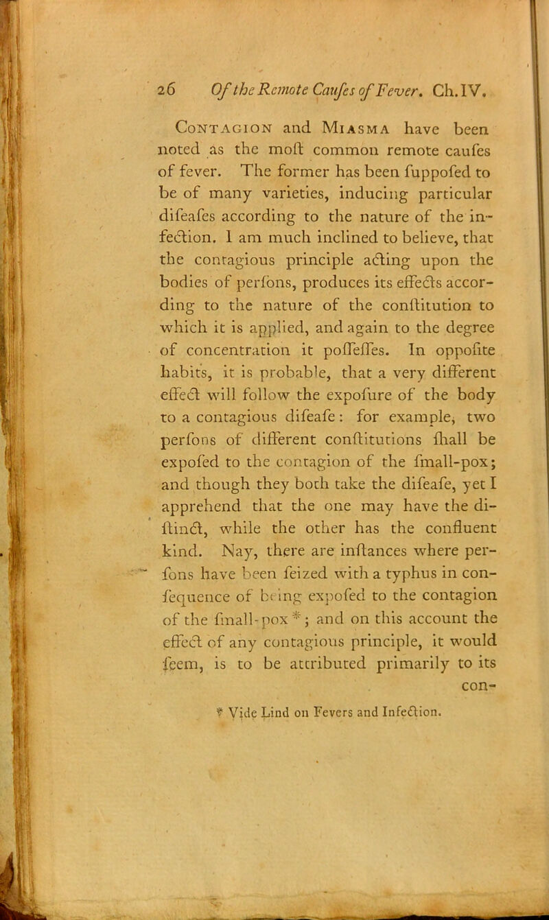 Contagion and Miasma have been noted as the moll: common remote caufes of fever. The former has been fuppofed to be of many varieties, inducing particular difeafes according to the nature of the in- fection. 1 am much inclined to believe, that the conragious principle acting upon the bodies of perfbns, produces its effects accor- ding to the nature of the conftitution to which it is applied, and again to the degree of concentration it poffeffes. In oppoiite habits, it is probable, that a very different effect will follow the expofure of the body to a contagious difeafe: for example, two perfons of different conftitutions mall be expofed to the contagion of the fmall-pox; and though they both take the difeafe, yet I apprehend that the one may have the di- ftinct, while the other has the confluent kind. Nay, there are inftances where per- fons have been feized with a typhus in con- iequence of b< trig expofed to the contagion of the fmall-pox*; and on this account the effect of any contagious principle, it would feem, is to be attributed primarily to its con- * Vide Lind on Fevers and Infettion.