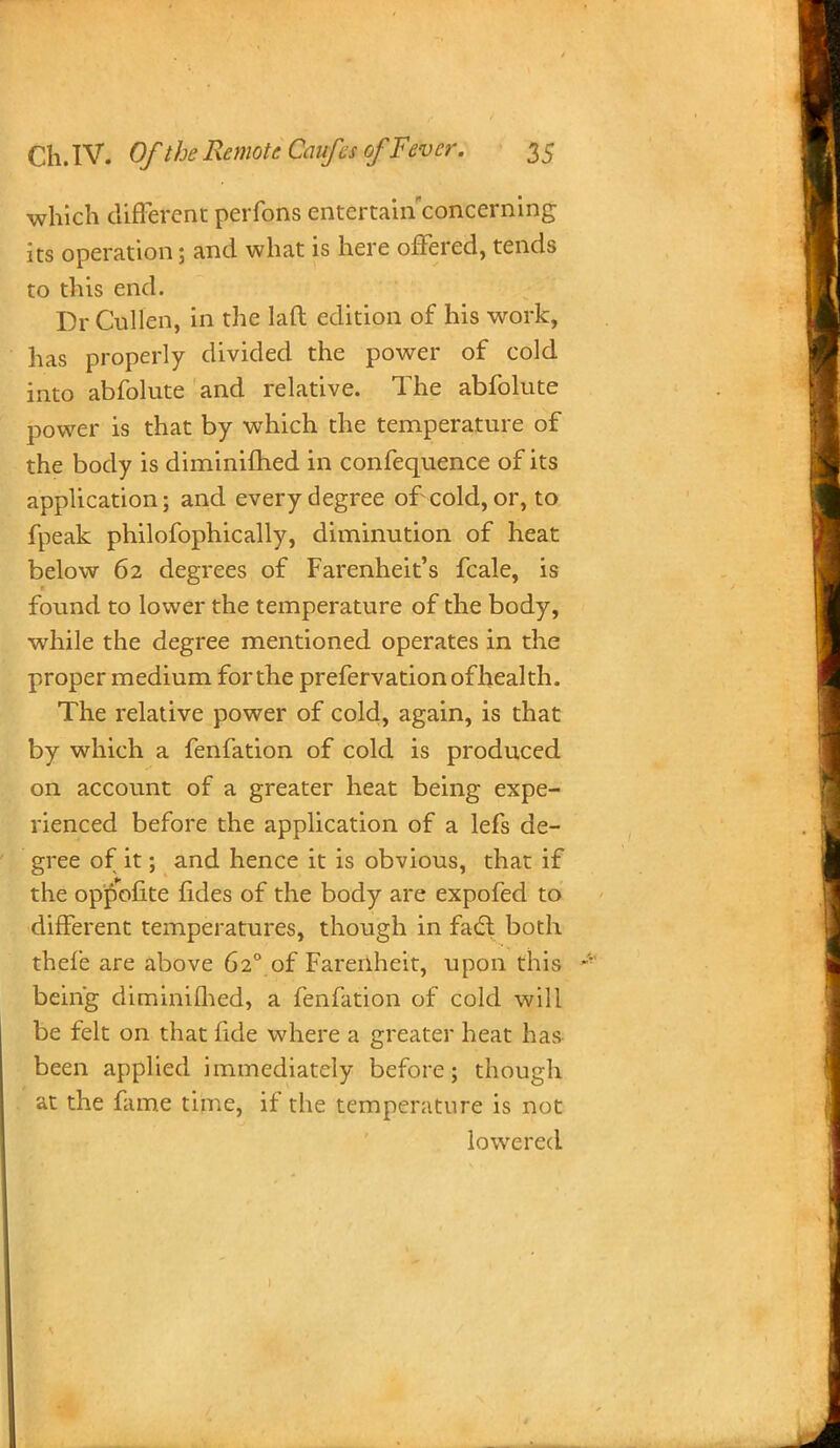 which different perfons entertain concerning its operation; and what is here offered, tends to this end. Dr Cullen, in the laft edition of his work, has properly divided the power of cold into abfolute and relative. The abfolute power is that by which the temperature of the body is diminifhed in confequence of its application; and every degree of cold, or, to fpeak philofophically, diminution of heat below 62 degrees of Farenheit's fcale, is found to lower the temperature of the body, while the degree mentioned operates in the proper medium for the prefervation of health. The relative power of cold, again, is that by which a fenfation of cold is produced on account of a greater heat being expe- rienced before the application of a lefs de- gree of it; and hence it is obvious, that if the op'£ofite fides of the body are expofed to different temperatures, though in fa£t both thefe are above 620 of Farenheit, upon this being diminifhed, a fenfation of cold will be felt on that fide where a greater heat has been applied immediately before; though at the fame time, if the temperature is not lowered