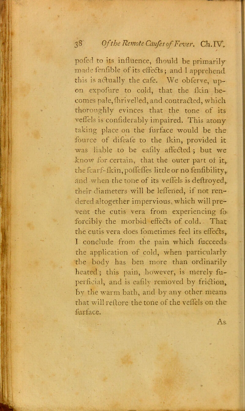 pofed to its influence, mould be primarily made fenfible of its effects; and I apprehend this is actually the cafe. We obferve, up- on expofure to cold, that the fkin be- comes pale, fhri veiled, and contracted, which thornno-hly evinces that the tone of its veffels is confiderably impaired. This atony- taking place on the furface would be the fource of difeafe to the fkin, provided it was liable to be eafily affected ; but we know for certain, that the outer part of it,, the fcarf-fkin, poffefTes little or no fenfibility, and when the tone of its veffels is deftroyed, their diameters will be leffened, if not ren- dered altogether impervious, which will pre- vent the cutis vera from experiencing fo forcibly the morbid effects of cold. That the cutis vera does fometimes feel its effects, I conclude from the pain which fucceeds the application of cold, when particularly •the body has ben more than ordinarily heated; this pain, however, is merely fu- peificial, and is eafily removed by friction, bv the warm bath, and by any other means that will reflore the tone of the veffels on the furface. As.