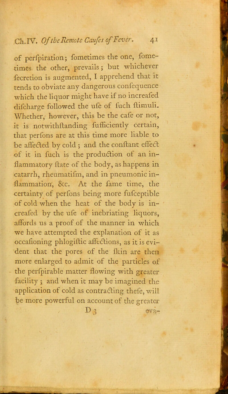 of perfpiration; fometimes the one, fome- times the other, prevails; but whichever fecretion is augmented, I apprehend that it tends to obviate any dangerous confequence which the liquor might have if no increafed difcharge followed the ufe of fuch ftimuli. Whether, however, this be the cafe or not, it is notwithstanding fufficiently certain, that Derfons are at this time more liable to AT be affected by cold ; and the conftant effect of it in fuch is the production of an in- flammatory ftate of the body, as happens in catarrh, rheumatifm, and in pneumonic in- flammation, 6cc. At the fame time, the certainty of perfons being more fufceptible of cold when the heat of the body is in- creafed by the ufe of inebriating liquors, affords us a proof of the manner in which we have attempted the explanation of it as occafioning phlogiftic affections, as it is evi- dent that the pores of the fkin are then more enlarged to admit of the particles of the perfpirable matter flowing with greater facility ; and when it may be imagined the application of cold as contracting thefe, will be more powerful on account of the greater D 3 eva- •. - .