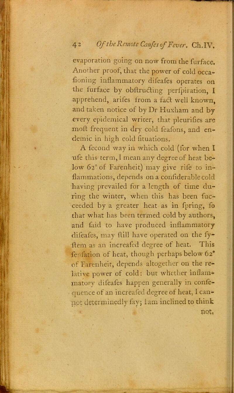 evaporation going on now from the furface. Another proof, that the power of cold occa- sioning inflammatory difeafes operates on the furface by obftrucling perfpiration, I apprehend, arifes from a fact well known, and taken notice of by Dr Huxham and by every epidemical writer, that pleurifies are moft frequent in dry cold feafons, and en- demic in high cold fituations. A fecond way in which cold (for when I ufe this term, I mean any degree of heat be- low 620 of Farenheit) may give rife to in- flammations, depends on a confiderable cold having prevailed for a length of time du- ring the winter, when this has been Suc- ceeded by a greater heat as in fpring, fo that what has been termed cold by authors, and laid to have produced inflammatory difeafes, may flill have operated on the fy- flem as an increafed degree of heat. This fenfation of heat, though perhaps below 620 of Farenheit, depends altogether on the re- lative power of cold: but whether inflam- matory difeafes happen generally in confe- quence of an increafed degree of heat, I can- no!: determinedly fay; lam inclined to think not,
