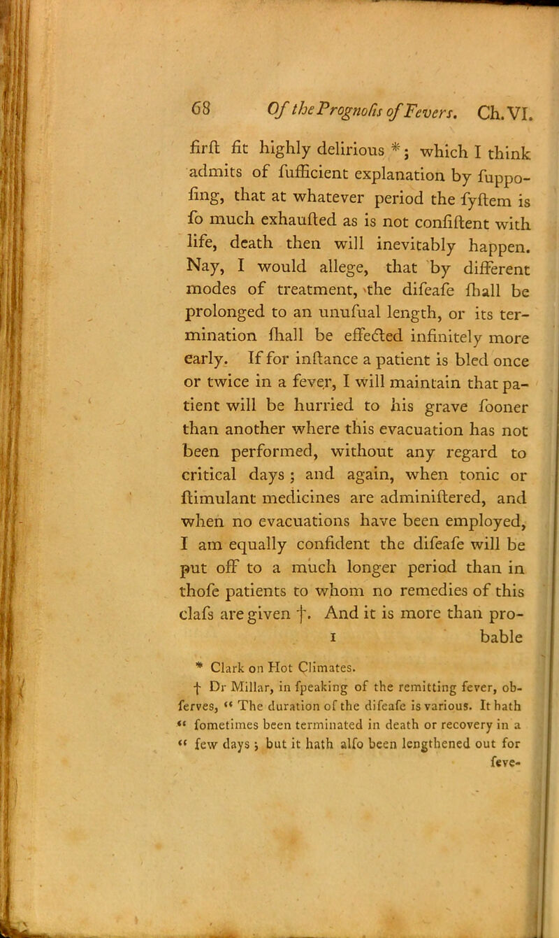 firft fit highly delirious *; which I think admits of fufficient explanation by fuppo- fing, that at whatever period the fyftem is fo much exhaufled as is not confiftent with life, death then will inevitably happen. Nay, I would allege, that by different modes of treatment, *the difeafe {hall be prolonged to an unufual length, or its ter- mination mail be effected infinitely more early. If for inftance a patient is bled once or twice in a fever, I will maintain that pa- tient will be hurried to his grave fooner than another where this evacuation has not been performed, without any regard to critical days ; and again, when tonic or ftimulant medicines are adminiftered, and when no evacuations have been employed, I am equally confident the difeafe will be put off to a much longer period than in thofe patients to whom no remedies of this clafs are given f. And it is more than pro- i bable * Clark on Hot Climates. f Dr Millar, in fpeaking of the remitting fever, ob- ferves,  The duration of the difeafe is various. It hath *< fometimes been terminated in death or recovery in a  few days •, but it hath alfo been lengthened out for feve-