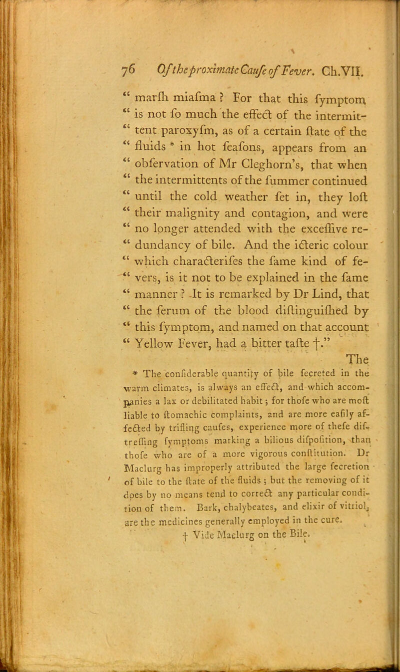  marm miafma ? For that this fymptom,  is not fo much the effect of the intermit-  tent paroxyfm, as of a certain ftate of the *' fluids* in hot feafons, appears from an  obfervation of Mr Cleghorn's, that when  the intermittents of the fummer continued  until the cold weather fet in, they loft  their malignity and contagion, and were  no longer attended with the exceffive re-  dundancy of bile. And the icteric colour  which characterifes the fame kind of fe-  vers, is it not to be explained in the fame  manner ? -It is remarked by Dr Lind, that  the ferum of the blood diflinguihhed by *' this fymptom, and named on that account  Yellow Fever, had a bitter tafte f.? The * The confiderable quantity of bile fecreted in the warm climates, is always an effect, and which accom- panies a lax or debilitated habit; for thofe who are mod liable to ftomachic complaints, and are more eafily af- fected by trifliqg caufes, experience more of thefe dif- treffing fymptoms marking a bilious difpofition, than thofe who are of a more vigorous conflitution. Dr Maclurg has improperly attributed the large fecretion of bile to the ftate of the fluids ; but the removing of it does by no means tend to correct any particular condi- tion of them. Bark, chalybeates, and elixir of vitriol, are the medicines generally employed in the cure, f Vide Maclurg on the Bile.