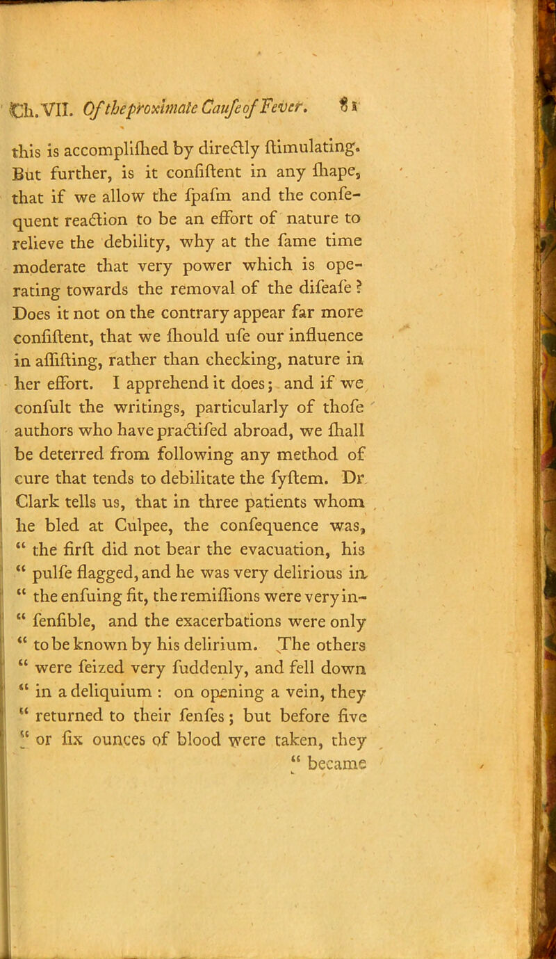 this is accomplifhed by direclly ftimulating. But further, is it confiftent in any fliape, that if we allow the fpafm and the confe- quent reaction to be an effort of nature to relieve the debility, why at the fame time moderate that very power which is ope- rating towards the removal of the difeafe ? Does it not on the contrary appear far more confiftent, that we mould ufe our influence in aflifting, rather than checking, nature in her effort. I apprehend it does; and if we confult the writings, particularly of thofe ' authors who have pradlifed abroad, we fhall be deterred from following any method of cure that tends to debilitate the fyftem. Dr Clark tells us, that in three patients whom he bled at Culpee, the confequence was,  the firft did not bear the evacuation, his  pulfe flagged, and he was very delirious in  the enfuing fit, the remifllons were very in-  fenfible, and the exacerbations were only  to be known by his delirium. The others  were feized very fuddenly, and fell down  in a deliquium : on opening a vein, they  returned to their fenfes; but before five  or fix ounces of blood were taken, they  became