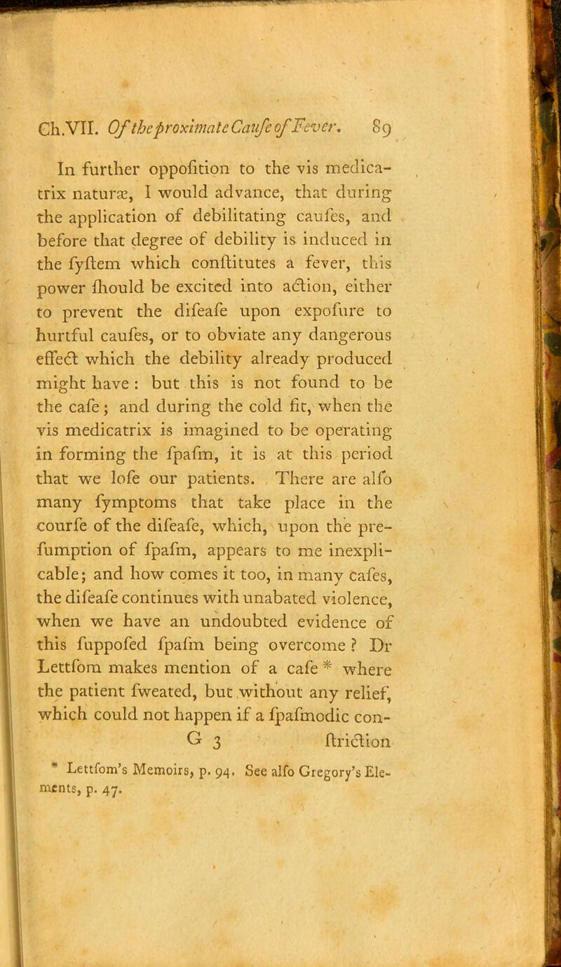 In further oppofition to the vis medica- trix nature, I would advance, that during the application of debilitating caufes, and before that degree of debility is induced in the fyftem which constitutes a fever, this power mould be excited into action, either to prevent the difeafe upon expofure to hurtful caufes, or to obviate any dangerous effect, which the debility already produced might have : but this is not found to be the cafe; and during the cold fit, when the vis medicatrix is imagined to be operating in forming the fpafm, it is at this period that we lofe our patients. There are alfo many fymptoms that take place in the courfe of the difeafe, which, upon the pre- fumption of fpafm, appears to me inexpli- cable; and how comes it too, in many cafes, the difeafe continues with unabated violence, when we have an undoubted evidence of this fuppofed fpafm being overcome ? Dr Lettfom makes mention of a cafe * where the patient fweated, but without any relief, which could not happen if a fpafmodic con- G 3 ftriction * Lettfom's Memoirs, p. 94. See alfo Gregory's Ele- ments, p. 47.