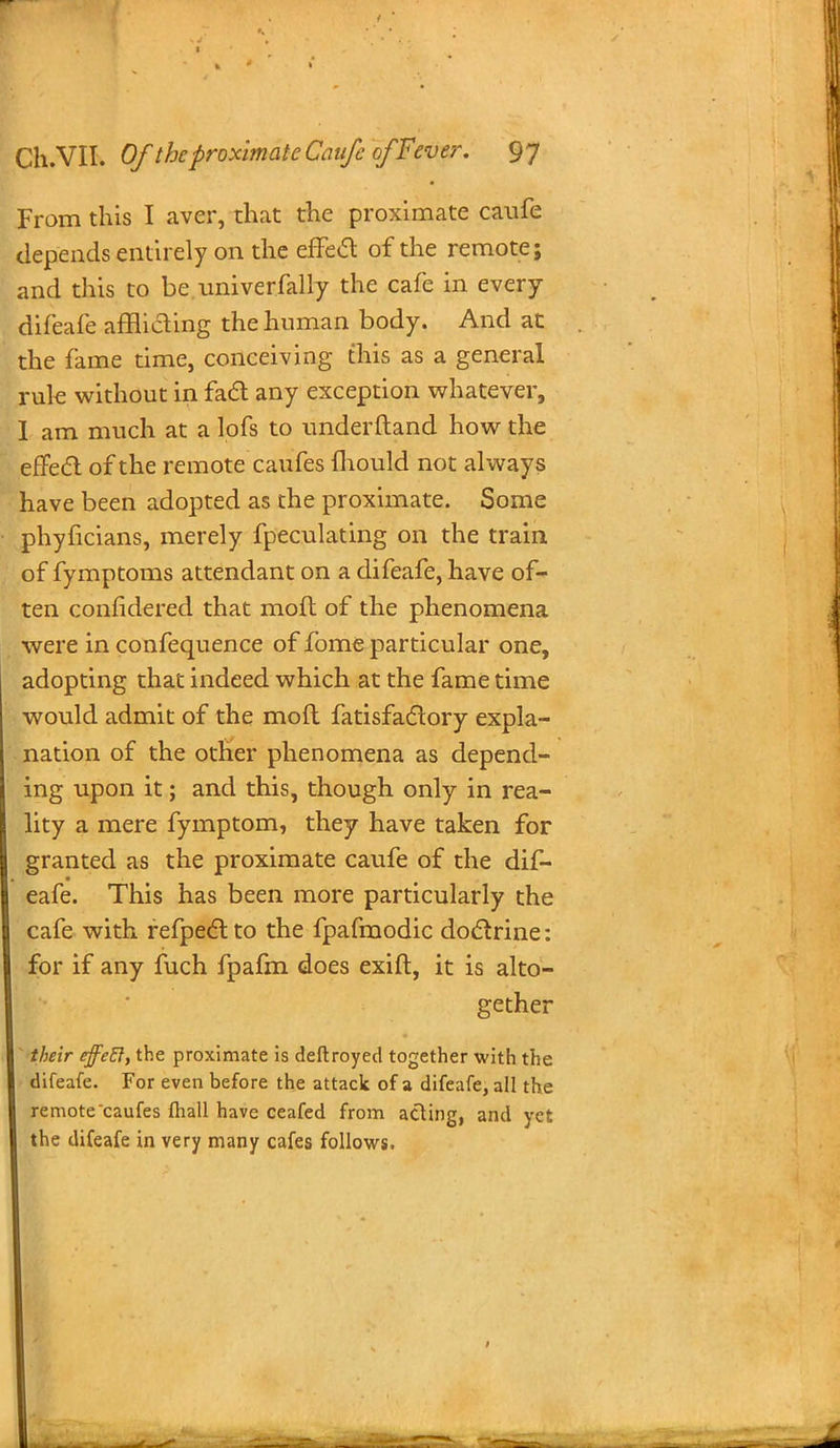 From this I aver, that the proximate caufe depends entirely on the effe& of the remote; and this to be univerfally the cafe in every difeafe affliaing the human body. And at the fame time, conceiving this as a general rule without in fad any exception whatever, I am much at a lofs to underftand how the eflfecT: of the remote caufes mould not always have been adopted as the proximate. Some phyficians, merely fpeculating on the train of fymptoms attendant on a difeafe, have of- ten confidered that moft of the phenomena were in confequence of fome particular one, adopting that indeed which at the fame time would admit of the mod fatisfactory expla- nation of the other phenomena as depend- ing upon it; and this, though only in rea- lity a mere fymptom, they have taken for granted as the proximate caufe of the dif- eafe. This has been more particularly the cafe with refpect to the fpafmodic doclrine: for if any fuch fpafm does exift, it is alto- gether their effeB, the proximate is deftroyed together with the difeafe. For even before the attack of a difeafe, all the remote caufes fliall have ceafed from acting, and yet the difeafe in very many cafes follows.