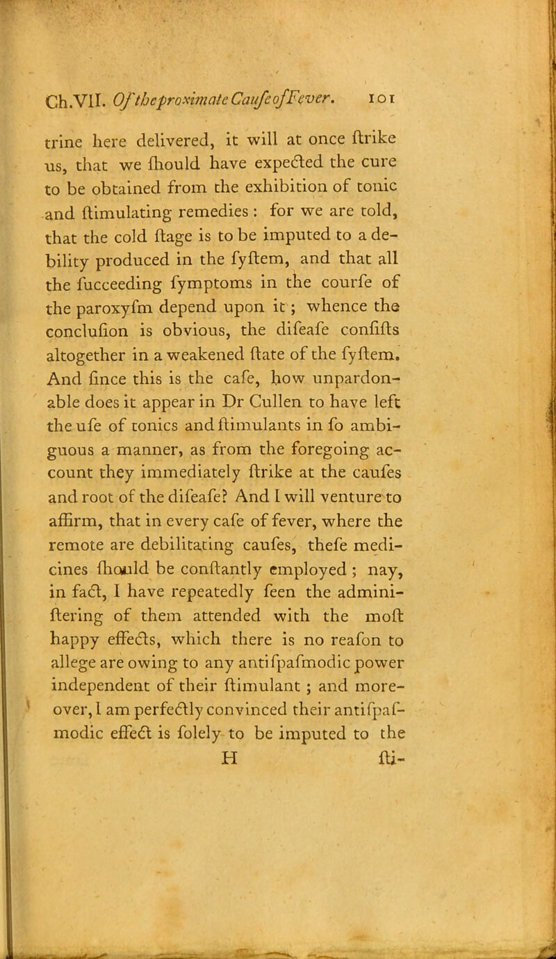 trine here delivered, it will at once ftrike us, that we fhould have expected the cure to be obtained from the exhibition of tonic and ftimulating remedies : for we are told, that the cold ftage is to be imputed to a de- bility produced in the fyftem, and that all the fucceeding fymptoms in the courfe of the paroxyfm depend upon it; whence the conclufion is obvious, the difeafe confifts altogether in a weakened (late of the fyftem. And fince this is the cafe, how unpardon- able does it appear in Dr Cullen to have left the ufe of tonics and ftimulants in fo ambi- guous a manner, as from the foregoing ac- count they immediately ftrike at the caufes and root of the difeafe? And 1 will venture to affirm, that in every cafe of fever, where the remote are debilitating caufes, thefe medi- cines fhould be conftantly employed ; nay, in fact, I have repeatedly feen the admini- flering of them attended with the moft happy effects, which there is no reafon to allege are owing to any antifpafmodic power independent of their ftimulant ; and more- over, 1 am perfectly convinced their antifpaf- modic effect is folely to be imputed to the H fti-