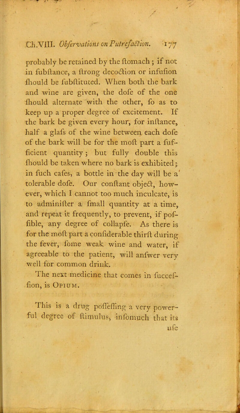 probably be retained by the ftomach ; if not in fubftance, a ftrong decoclion or infulion {hould be fubftituted. When both the bark and wine are given, the dofe of the one mould alternate with the other, fo as to keep up a proper degree of excitement. If the bark be given every hour, for inftance, half a glafs of the wine between each dofe of the bark will be for the moft part a fuf- ficient quantity; but fully double this fhould be taken where no bark is exhibited; in fuch cafes, a bottle in the day will be a' tolerable dofe. Our conftant object, how- ever, which I cannot too much inculcate, is to adminifter a fmall quantity at a time, and repeat it frequently, to prevent, if pof- nble, any degree of collapfe. As there is for the moft part a confiderable thirft during the fever, fome weak wine and water, if agreeable to the patient, will anfwer very well for common drink. The next medicine that comes in fuccef- fion, is Opium. This is a drug priffeffing a very power- ful degree of flimulus, infomuch that its life