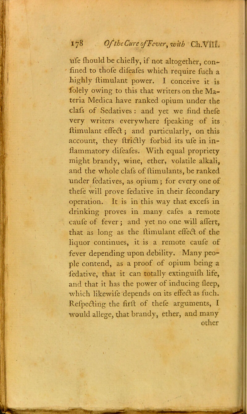 nfe mould be chiefly, if not altogether, con- fined to thofe difeafes which require fuch a highly ftimulant power. I conceive it is folely owing to this that writers on the Ma- teria Medica have ranked opium under the clafs of Sedatives : and yet we find thefe very writers everywhere fpeaking of its ftimulant effect; and particularly, on this account, they ftrictly forbid its ufe in in- flammatory difeafes. With equal propriety might brandy, wine, ether, volatile alkali, and the whole clafs of ftimulants, be ranked under fedatives, as opium; for every one of thefe will prove fedative in their fecondary operation. It is in this way that excefs in drinking proves in many cafes a remote caufe of fever; and yet no one will affert, that as long as the ftimulant effect of the liquor continues, it is a remote caufe of fever depending upon debility. Many peo- ple contend, as a proof of opium being a fedative, that it can totally extinguifh life, and that it has the power of inducing fleep, which likewife depends on its effect as fuch. Refpecting the firft of thefe arguments, I would allege, that brandy, ether, and many other