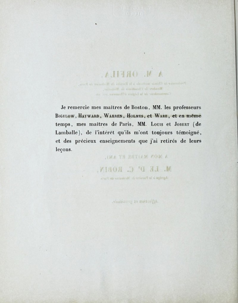 Je remercie mes maîtres de Boston, MM. les professeurs Bigelow, Hayward, Warren, Holmes, et Ware, et en même temps, mes maîtres de Paris, MM. Louis et Jobert (de Lamballe), de l’intérêt qu’ils m’ont toujours témoigné, et des précieux enseignements que j’ai retirés de leurs leçons.