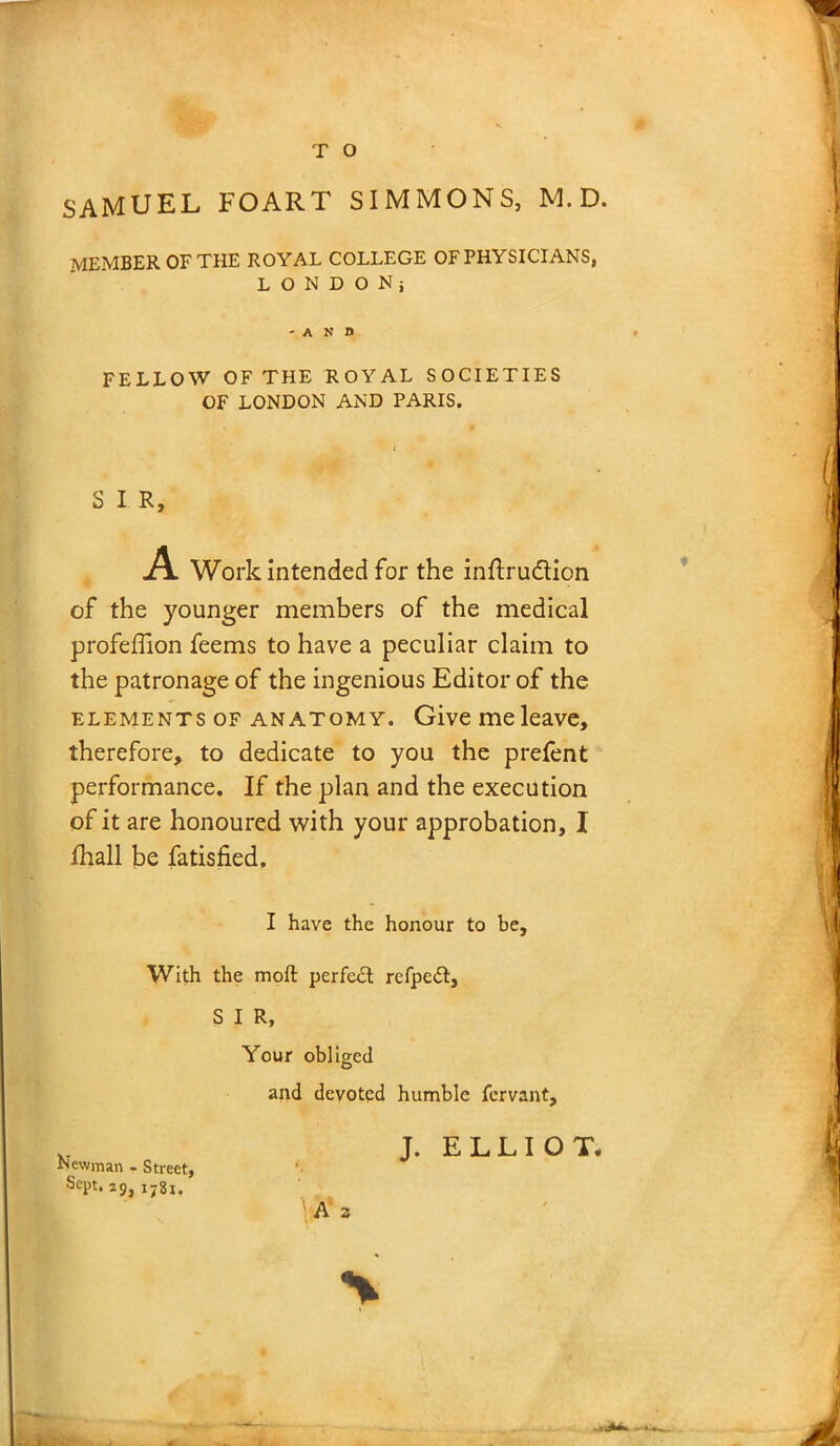 member of the royal college of physicians, LONDON; FELLOW OF THE ROYAL SOCIETIES OF LONDON AND PARIS. S I R, A Work Intended for the inftru&ion of the younger members of the medical profeffion feems to have a peculiar claim to the patronage of the ingenious Editor of the elements of anatomy. Give me leave, therefore, to dedicate to you the prefent performance. If the plan and the execution of it are honoured with your approbation, I fhall be fatisfied. I have the honour to be. With the moft perfect refpedl, S I R, Your obliged and devoted humble fervant. Newman - Street, Sept. 29,178!. J. ELLIOT*