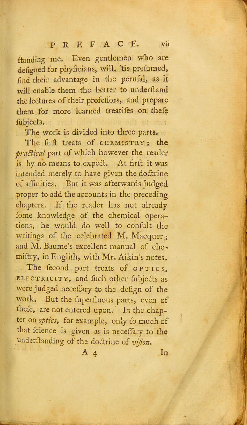 ftanding me. Even gentlemen who are defigned for phyficians, will, ’tis prefumed, find their advantage in the perufal, as it will enable them the better to underftand the ledures of their profeffors, and prepare them for more learned treatifes on thefe fubjeds. The work is divided into three parts. The hr ft treats of chemistry; the practical part of which however the reader is by no means to exped. At firft it was intended merely to have given the dodrine of affinities. But it was afterwards judged proper to add the accounts in the preceding chapters. If the reader has not already fome knowledge of the chemical opera- tions, he would do well to confult the writings of the celebrated M. Macquer.; and M. Baume’s excellent manual of che- miftry, in Englilh, with Mr. Aikin’s notes. The fecond part treats of optics, electricity, and fuch other fubjeds as were judged neceffiary to the dehgn of the work. But the fuperfluous parts, even of thefe, are not entered upon. In the chap- ter on optics, for example, only fo much of that fcience is given as is neceffiary to the tindcrftanding of the dodrine of vi/ton. A 4 In