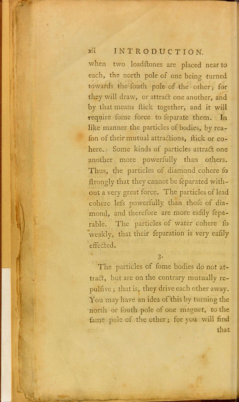 when two loadftones are placed near to each, the north pole of one being turned towards the fouth pole of the other; for they will draw, or attract one another, and by that means flick together, and it will require fome force to feparate them. In like manner the particles of bodies, by rea- fon of their mutual attractions, flick or co- here. Some kinds of particles attraCt one another more powerfully than others. Thus, the particles of diamond cohere fo flrongly that they cannot be feparated with- out a very great force. The particles of lead cohere lefs powerfully than thofe of dia- mond, and therefore are more eafdy fepa- rable. The particles of water cohere fo weakly, that their feparation is very eafily effected. 3* The particles of fome bodies do not at- tract, but are on the contrary mutually re- pulfive; that is, they drive each other away. You may have an idea of this by turning the north or fouth pole of one magnet, to the fame pole of the other; for you will find that