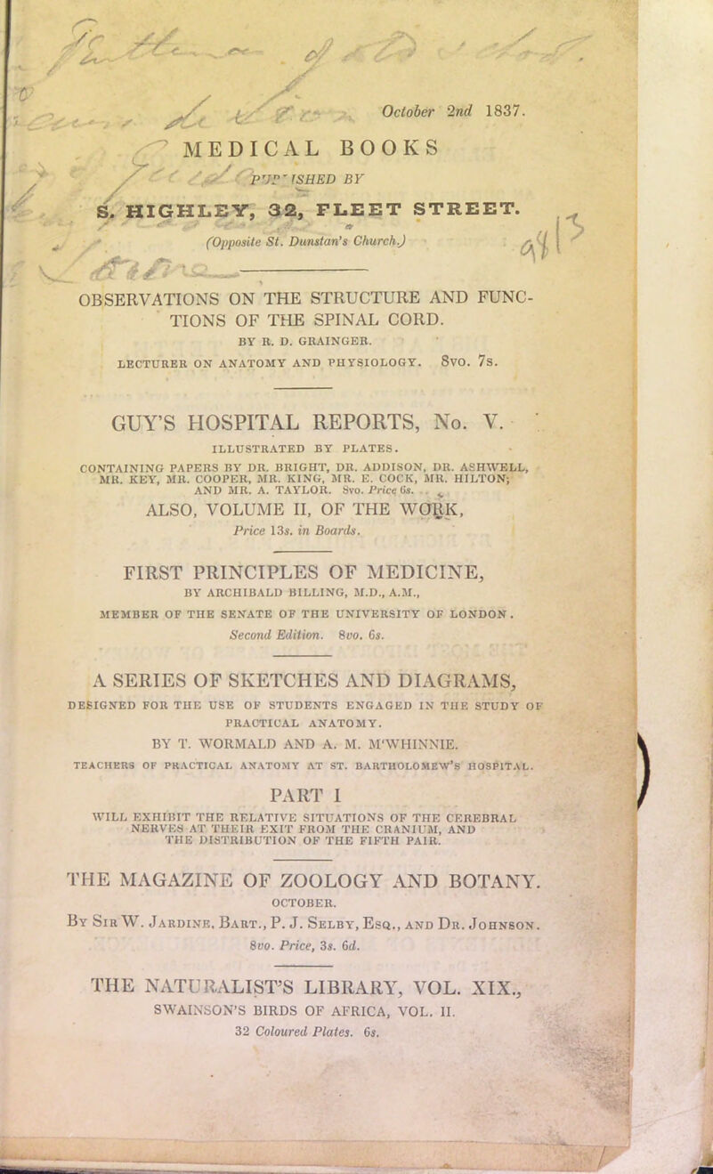 October 2nd 1837. / MEDICAL BOOKS purrfshed BY S. HIGHLEY, 32, FLEET STREET. ^ (Opposite St. Dunstan's Church J OBSERVATIONS ON THE STRUCTURE AND FUNC- TIONS OF THE SPINAL CORD. BY R. D. GRAINGER. LECTURER ON ANATOMY AND PHYSIOLOGY. 8VO. 7s. GUY'S HOSPITAL REPORTS, No. V. ILLUSTRATED BY PLATES. CONTAINING PAPERS BY DR. BRIGHT, DR. ADDISON, DR. ASHWELL, MK. KEY, MR. COOPER, MR. KING, MR. E. COCK, MR. HILTON; AND MR. A. TAYLOR. Svo. Price (is. ^ ALSO, VOLUME II, OF THE WORK, Price 13s. in Boards. FIRST PRINCIPLES OF MEDICINE, BY ARCHIBALD BILLING, M.D., A.M., MEMBER OF THE SENATE OF THE UNIVERSITY OF LONDON. Second Edition. 8oo. 6s. A SERIES OF SKETCHES AND DIAGRAMS, DESIGNED FOR THE USE OF STUDENTS ENGAGED IN THE STUDY OF PRACTICAL ANATOMY. BY T. WORMALD AND A. M. M'WHINNIE. TEACHERS OF PRACTICAL ANATOMY AT ST. BARTHOLOMEW'S HOSPITAL. PART 1 WILL EXHiniT THE RELATIVE SITUATIONS OF THE CEREBRAL NERVES AT THEIR EXIT FROM THE CRANIUM, AND THE DISTRIBUTION OF THE FIFTH PAIR. THE MAGAZINE OF ZOOLOGY AND BOTANY. OCTOBER. By SirW. Jardine, Bart., P. J. Selby, Esq., and Dr. Johnson. 8vo. Price, 3s. 6d. THE NATURALIST'S LIBRARY, VOL. XIX., SWAINSON'S BIRDS OF AFRICA, VOL. II. 32 Coloured Plates. 6s.