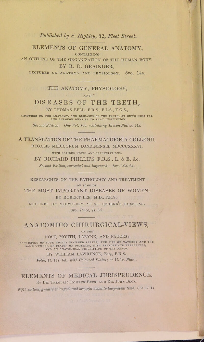Published by S. Highley, 32, Fleet Street. ELEMENTS OF GENERAL ANATOMY, CONTAINING AN OUTLINE OF THE ORGANIZATION OF THE HUMAN BODY. BY R. D. GRAINGER, LECTURER ON ANATOMY AND PHYSIOLOGY. 8vO. 14s. THE ANATOMY, PHYSIOLOGY, AND * DISEASES OF THE TEETH, BY THOMAS BELL, F.R.S., F.L.S., F.G.S., LECTURER ON THE ANATOMT, AND DISEASES OF THE TEETH, AT GUY'S HOSPITAL AND SURGEON DENTIST TO THAT INSTITUTION. Second Edition. One Vol. 8vo. containing Eleven Plates, 14*. A TRANSLATION OF THE PHARMACOPOEIA COLLEGII, REGALIS MEDICORUM LONDINENSIS, MDCCCXXXVI. WITH COPIOUS NOTES AND ILLUSTRATIONS. BY RICHARD PHILLIPS, F.R.S., L. & E. &c. Second Edition, corrected and improved. 8vo. 10s. f>d. RESEARCHES ON THE PATHOLOGY AND TREATMENT OF SOME OF THE MOST IMPORTANT DISEASES OF WOMEN, BY ROBERT LEE, M.D., F.R.S. LECTURER ON MIDWIFERY AT ST. GEORGE'S HOSPITAL. 8vo. Price, Is. 6d. ANATOMICO CHIRURGICAL-VIEWS, OF THE NOSE, MOUTH, LARYNX, AND FAUCES; CONSISTING OF FOUR HIGHLY FINISHED PLATES, THE SIZE OF NATURE; AND THE SAME NUMBER OF PLATES OF OUTLINES, WITH APPROPRIATE REFERENCES, AND AN ANATOMICAL DESCRIPTION OF THE PARTS. BY WILLIAM LAWRENCE, Esq., F.R.S. Folio, 11. lis. 6d., with Coloured Plates; or 11. Is. Plain. ELEMENTS OF MEDICAL JURISPRUDENCE. By Dr. Theodric Romeyn Beck, and Dr. John Beck,. Fifth edition, greatly enlarged, and brought doivn to the present time. 8vo. 1/. Is.