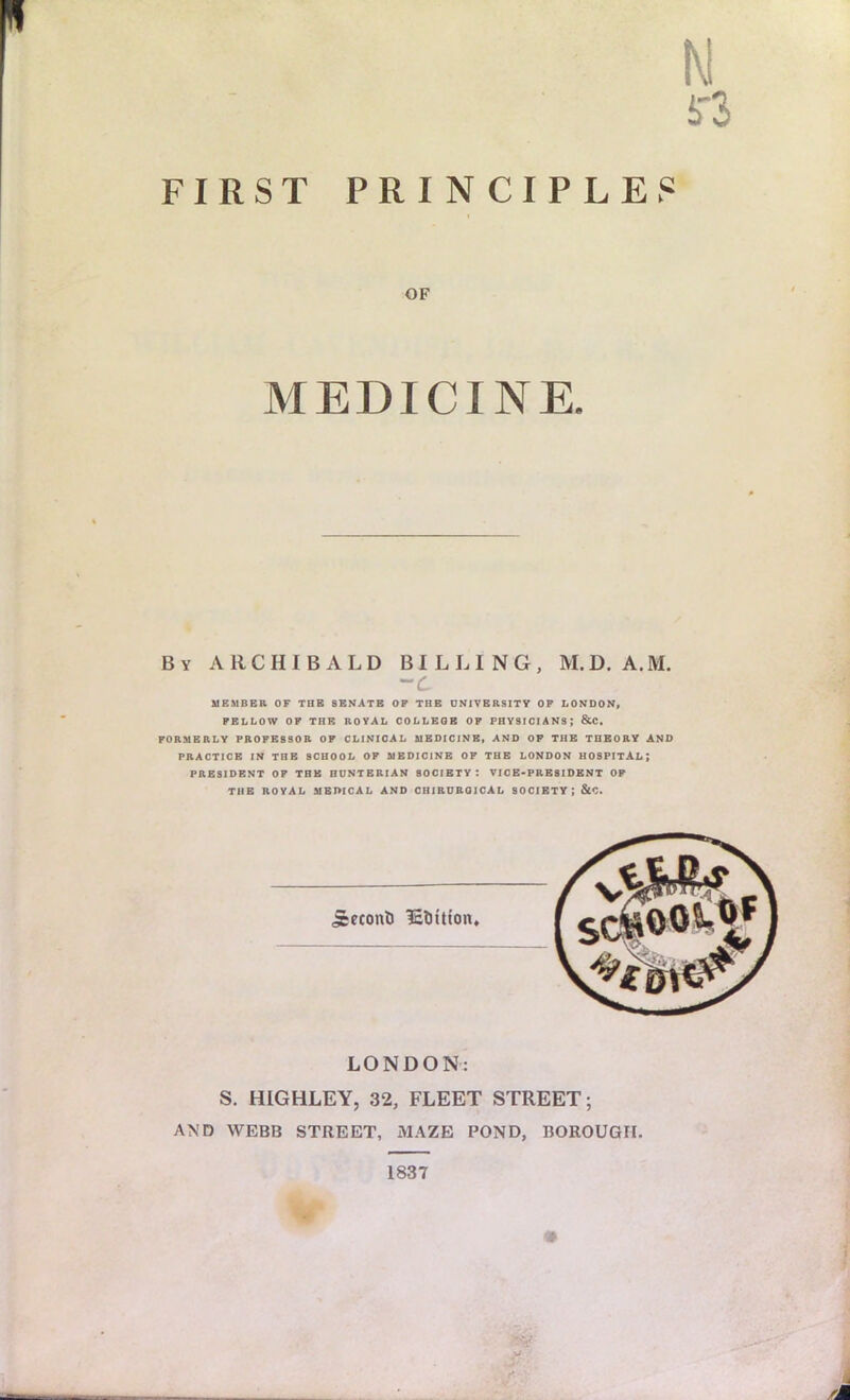 FIRST PRINCIPLES OF MEDICINE. By ARCHIBALD BILLING, M.D. A.M. -C MEMBER OF TUB SENATE OP THE UNIVERSITY OF LONDON, PELLOW OF THE ROYAL COLLEGE OF PHYSICIANS ; &C. FORMERLY PROFESSOR OF CLINICAL MEDICINE, AND OP THE THEORY AND PRACTICE IN THE SCHOOL OF MEDICINE OF THE LONDON HOSPITAL ; PRESIDENT OP THE HUNTERIAN SOCIETY: VICE-PRESIDENT OP THE ROYAL MEDICAL AND CHIRUROICAL SOCIETY : &C. jcecont) It&Uton. LONDON: S. HIGHLEY, 32, FLEET STREET; AND WEBB STREET, MAZE POND, BOROUGH. 1837