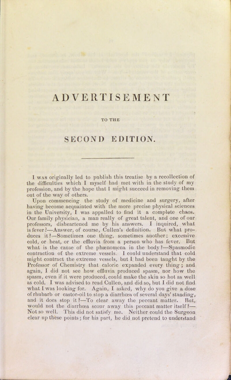 ADVERTISEMENT TO THE SECOND EDITION. I was originally led to publish this treatise by a recollection of the difficulties which I myself had met with in the study of my profession, and by the hope that I might succeed in removing them out of the way of others. Upon commencing the study of medicine and surgery, after having become acquainted with the more precise physical sciences in the University, I was appalled to find it a complete chaos. Our family physician, a man really of great talent, and one of our professors, disheartened me by his answers. I inquired, what is fever?—Answer, of course, Cullen's definition. But what pro- duces it?—Sometimes one thing, sometimes another: excessive cold, or heat, or the effluvia from a person who has fever. But what is the cause of the phaenomena in the body?—Spasmodic contraction of the extreme vessels. I could understand that cold might contract the extreme vessels, but I had been taught by the Professor of Chemistry that caloric expanded every thing ; and again, I did not see how effluvia produced spasm, nor how the spasm, even if it were produced, could make the skin so hot as well as cold. I was advised to read Cullen, and did so, but I did not find what I was looking for. Again, I asked, why do you give a dose of rhubarb or castor-oil to stop a diarrhoea of several days' standing, and it does stop it?—To clear away the peccant matter. But, would not the diarrhoea scour away this peccant matter itself?— Not so well. This did not satisfy me. Neither could the Surgeon clear up these points; for his part, he did not pretend to understand