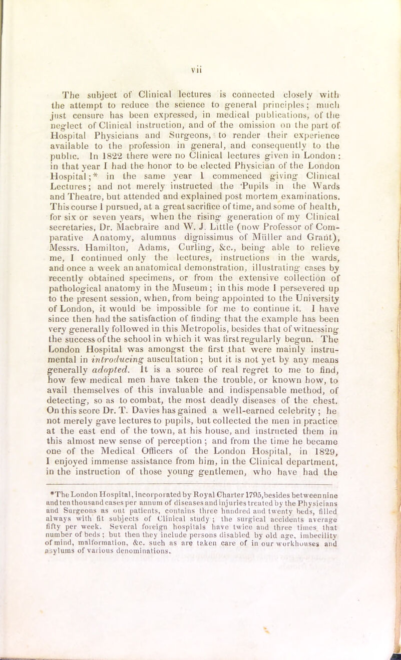 The subject of Clinical lectures is connected closely with the attempt to reduce the science to general principles; much just censure has been expressed, in medical publications, of the neglect of Clinical instruction, and of the omission on the part of Hospital Physicians and Surgeons, to render their experience available to the profession in general, and consequently to the public. In 1822 there were no Clinical lectures given in London : in that year I had the honor to be elected Physician of the London Hospital;* in the same year 1 commenced giving Clinical Lectures; and not merely instructed the Pupils in the Wards and Theatre, but attended and explained post mortem examinations. This course 1 pursued, at a great sacrifice of time, and some of health, for six or seven years, when the rising generation of my Clinical secretaries, Dr. Macbraire and W. J. Little (now Professor of Com- parative Anatomy, alumnus dignissimus of Mailer and Grant), Messrs. Hamilton, Adams, Curling, &c, being able to relieve me, I continued only the lectures, instructions in the wards, and once a week an anatomical demonstration, illustrating cases by recently obtained specimens, or from the extensive collection of pathological anatomy in the Museum ; in this mode I persevered up to the present session, when, from being appointed to the University of Londorv, it would be impossible for me to continue it. 1 have since then had the satisfaction of finding that the example has been very generally followed in this Metropolis, besides that of witnessing the success of the school in which it was tirst regularly begun. The London Hospital was amongst the tirst that were mainly instru- mental in introducing auscultation; but it is not yet by any means generally adopted. It is a source of real regret to me to find, how few medical men have taken the trouble, or known how, to avail themselves of this invaluable and indispensable method, of detecting, so as to combat, the most deadly diseases of the chest. On this score Dr. T. Davies has gained a well-earned celebrity; he not merely gave lectures to pupils, but collected the men in practice at the east end of the town, at his house, and instructed them in this almost new sense of perception; and from the time he became one of the Medical Officers of the London Hospital, in 1829, I enjoyed immense assistance from him, in the Clinical department, in the instruction of ihose young gentlemen, who have had the •The London Hospital, incorporated by Royal Charter 1795,besides between nine and ten thousand cases per annum of diseases and injuries treated by the Physicians and Surgeons as out patients, contains three hnndred and twenty beds, filled always with fit subjects of Clinical study ; the surgical accidents average fifty per week. Several foreign hospitals have twice and three times that number of beds ; but then they include persons disabled by old age, imbecility of mind, malformation, &c. such as are taken care of in our workhouses anil asylums of various denominations.