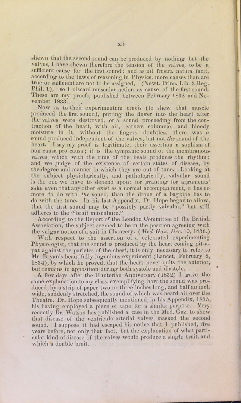 shewn that the second sound can be produced by nothing- but the valves, 1 have shewn therefore the tension of the valves, to be a sufficient cause for the first sound ; and as nil frustra natura facit, according- to the laws of reasoning- in Physics, more causes than are true or sufficient are not to be assigned, (Newt. Princ. Lib. 3 Reg. Phil. 1), so I discard muscular action as cause of the first sound. These are my proofs, published between February 1832 and No- vember 1833. Now as to their experimentum crucis (to shew that muscle produced the first sound), putting the finger into the heart after the valves were destroyed, or a sound proceeding from the con- traction of the heart, with air, carneaj columnae, and bloody moisture in it, without the fingers, doubtless there was a sound produced independent of the valves, but not the sound of the heart. I say my proof is legitimate, their assertion a sophism of non causa pro causa; it is the tympanic sound of the membranous- valves, which with the time of the beats produces the rhythm; and we judge of the existence of certain states of disease, by the degree and manner in which they are out of tune. Looking at the subject physiologically, and pathologically, valvular sound is the one we have to depend upon; for granting for arguments' sake even that any other exist as a normal accompaniment, it has no more to do with the sound, than the drone of a bagpipe has to do with the tune. In his last Appendix, Dr. Hope began to allow, that the first sound may be possibly partly valvular, but still adheres to the bruit musculaire. According to the Report of the London Committee of the British Association, the subject seemed to be in the position agreeing with the vulgar notion of a suit in Chancery. (Merf. Gas. Dec. 10, 1836.) With respect to the assertion of a celebrated experimenting Physiologist, that the sound is produced by the heart coming pit-a- pat against the parietes of the chest, it is only necessary to refer to Mr. Bryan's beautifully ingenious experiment (Lancet, February 8, 1834), by which he proved, that the heart never quits the anterior, but remains in apposition during both systole and diastole. A few days after the Hunterian Anniversary (1832) I gave the same explanation to my class, exemplifying how the sound was pro- duced, by a strip of paper two or three inches long, and half an inch wide, suddenly stretched, the sound of which was heard all over the Theatre. Dr. Hope subsequently mentioned, in his Appendix, 1S36, his having employed a piece of tape for a similar purpose. Very recently Dr. Watson has published a case in the Med. Gaz. to shew that disease of the ventriculo-arterial valves masked the second sound. 1 suppose it had escaped his notice that I published, five years before, not only that fact, but the explanation of what parti- cular kind of disease of the valves would produce a single bruit, and which a double bruit.