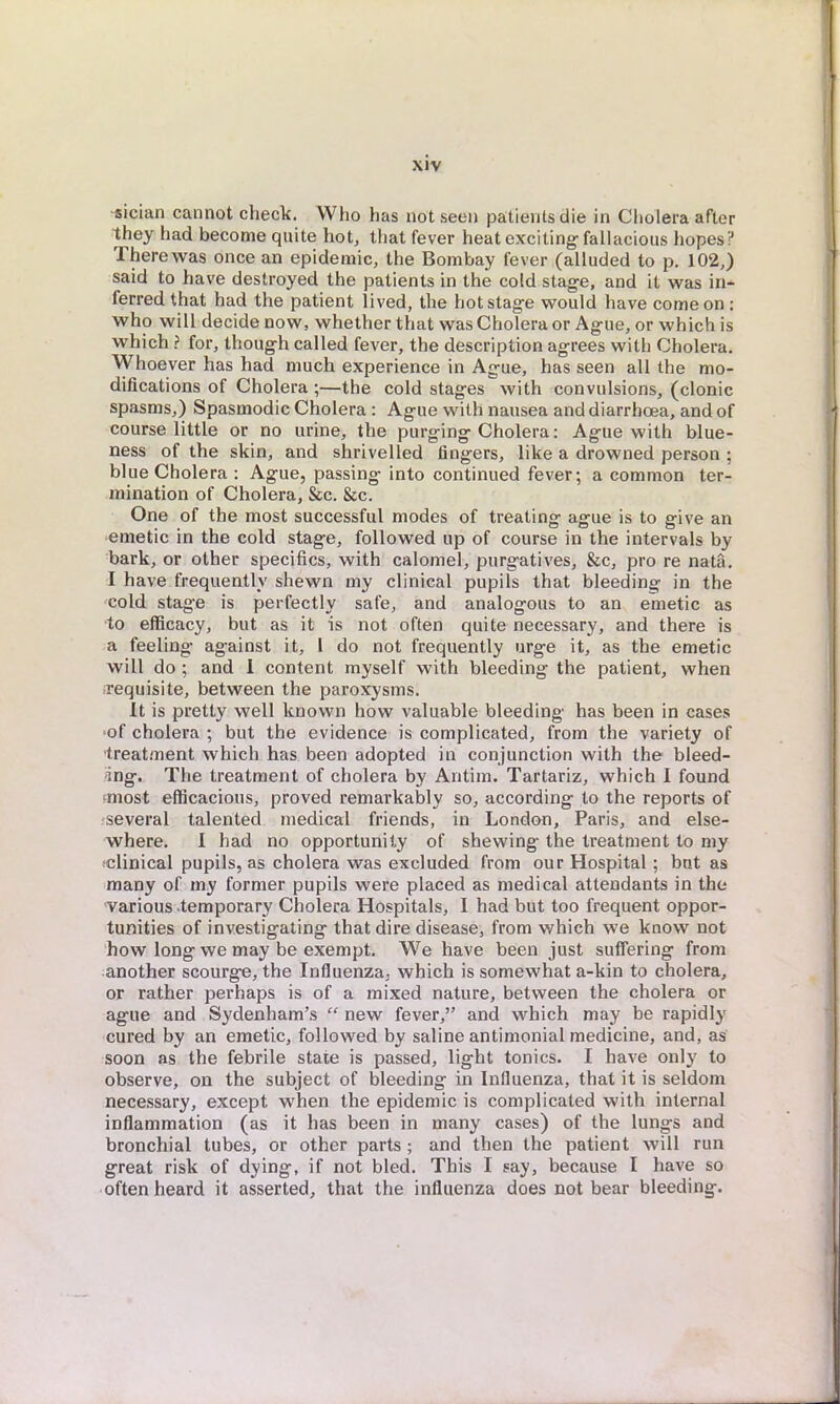 sician cannot check. Who has not seen patients die in Cholera after they had become quite hot, that fever heat exciting fallacious hopes? There was once an epidemic, the Bombay fever (alluded to p. 102,) said to have destroyed the patients in the cold stage, and it was in- ferred that had the patient lived, the hot stage would have come on : who will decide now, whether that was Cholera or Ague, or which is which ? for, though called fever, the description agrees with Cholera. Whoever has had much experience in Ague, has seen all the mo- difications of Cholera ;—the cold stages with convulsions, (clonic spasms,) Spasmodic Cholera : Ague with nausea and diarrhoea, and of course little or no urine, the purging Cholera: Ague with blue- ness of the skin, and shrivelled fingers, like a drowned person : blue Cholera : Ague, passing into continued fever; a common ter- mination of Cholera, &c. &c. One of the most successful modes of treating ague is to give an emetic in the cold stage, followed up of course in the intervals by bark, or other specifics, with calomel, purgatives, &c, pro re nata. I have frequently shewn my clinical pupils that bleeding in the cold stage is perfectly safe, and analogous to an emetic as to efficacy, but as it is not often quite necessary, and there is a feeling against it, I do not frequently urge it, as the emetic will do ; and I content myself with bleeding the patient, when requisite, between the paroxysms. It is pretty well known how valuable bleeding has been in cases of cholera ; but the evidence is complicated, from the variety of treatment which has been adopted in conjunction with the bleed- ing. The treatment of cholera by Antim. Tartariz, which I found most efficacious, proved remarkably so, according to the reports of several talented medical friends, in London, Paris, and else- where. I had no opportunity of shewing the treatment to my clinical pupils, as cholera was excluded from our Hospital; but as many of my former pupils were placed as medical attendants in the various temporary Cholera Hospitals, I had but too frequent oppor- tunities of investigating that dire disease, from which we know not how long we may be exempt. We have been just suffering from another scourge, the Influenza, which is somewhat a-kin to cholera, or rather perhaps is of a mixed nature, between the cholera or ague and Sydenham's  new fever, and which may be rapidly cured by an emetic, followed by saline antimonial medicine, and, as soon as the febrile state is passed, light tonics. I have only to observe, on the subject of bleeding in Influenza, that it is seldom necessary, except when the epidemic is complicated with internal inflammation (as it has been in many cases) of the lungs and bronchial tubes, or other parts ; and then the patient will run great risk of dying, if not bled. This I say, because I have so often heard it asserted, that the influenza does not bear bleeding.